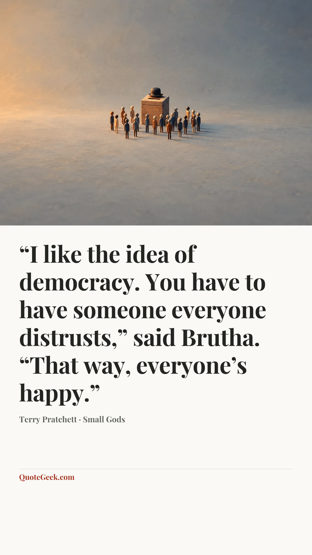 ““I like the idea of democracy. You have to have someone everyone distrusts,” said Brutha. “That way, everyone’s happy.”” — Terry Pratchett · Small Gods. Illustrated QuoteGeek card.