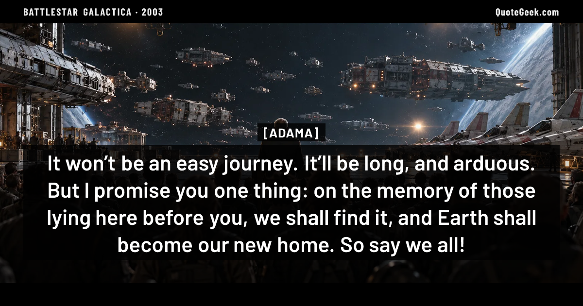“It won’t be an easy journey. It’ll be long, and arduous. But I promise you one thing: on the memory of those lying here before you, we shall find it, and Earth shall become our new home. So say we all!” — Adama · Battlestar Galactica. Illustrated QuoteGeek card.