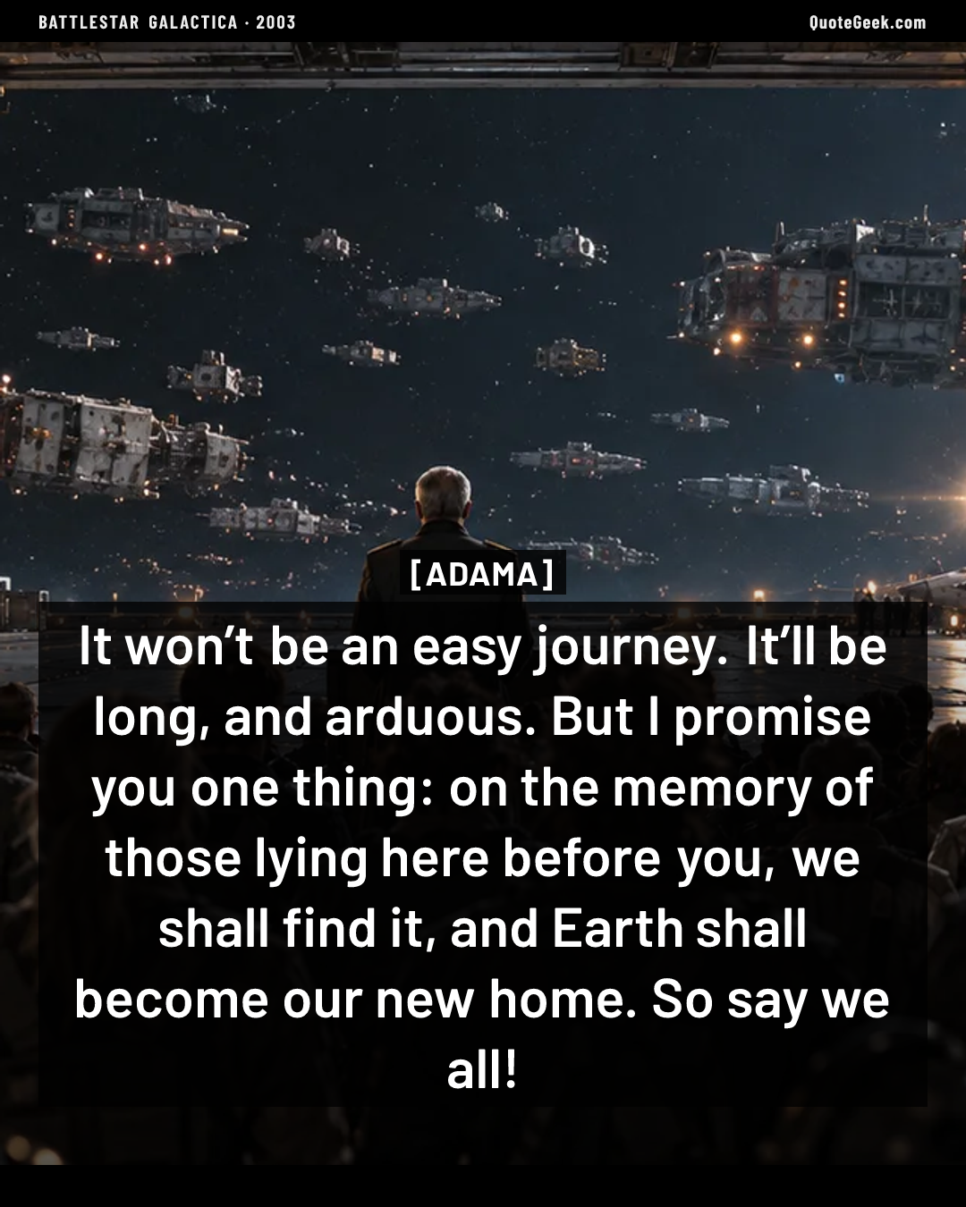 “It won’t be an easy journey. It’ll be long, and arduous. But I promise you one thing: on the memory of those lying here before you, we shall find it, and Earth shall become our new home. So say we all!” — Adama · Battlestar Galactica. Illustrated QuoteGeek card.