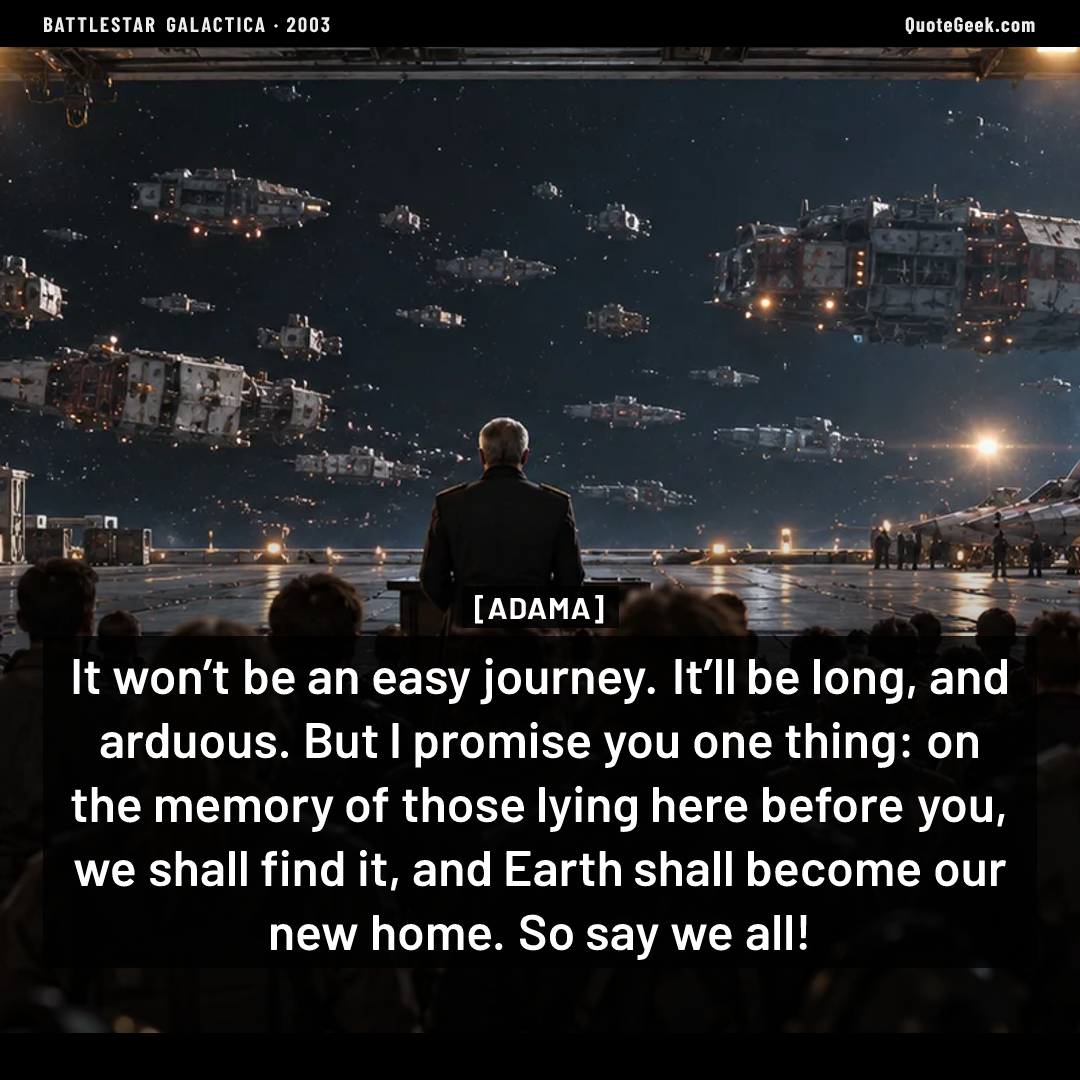 “It won’t be an easy journey. It’ll be long, and arduous. But I promise you one thing: on the memory of those lying here before you, we shall find it, and Earth shall become our new home. So say we all!” — Adama · Battlestar Galactica. Illustrated QuoteGeek card.