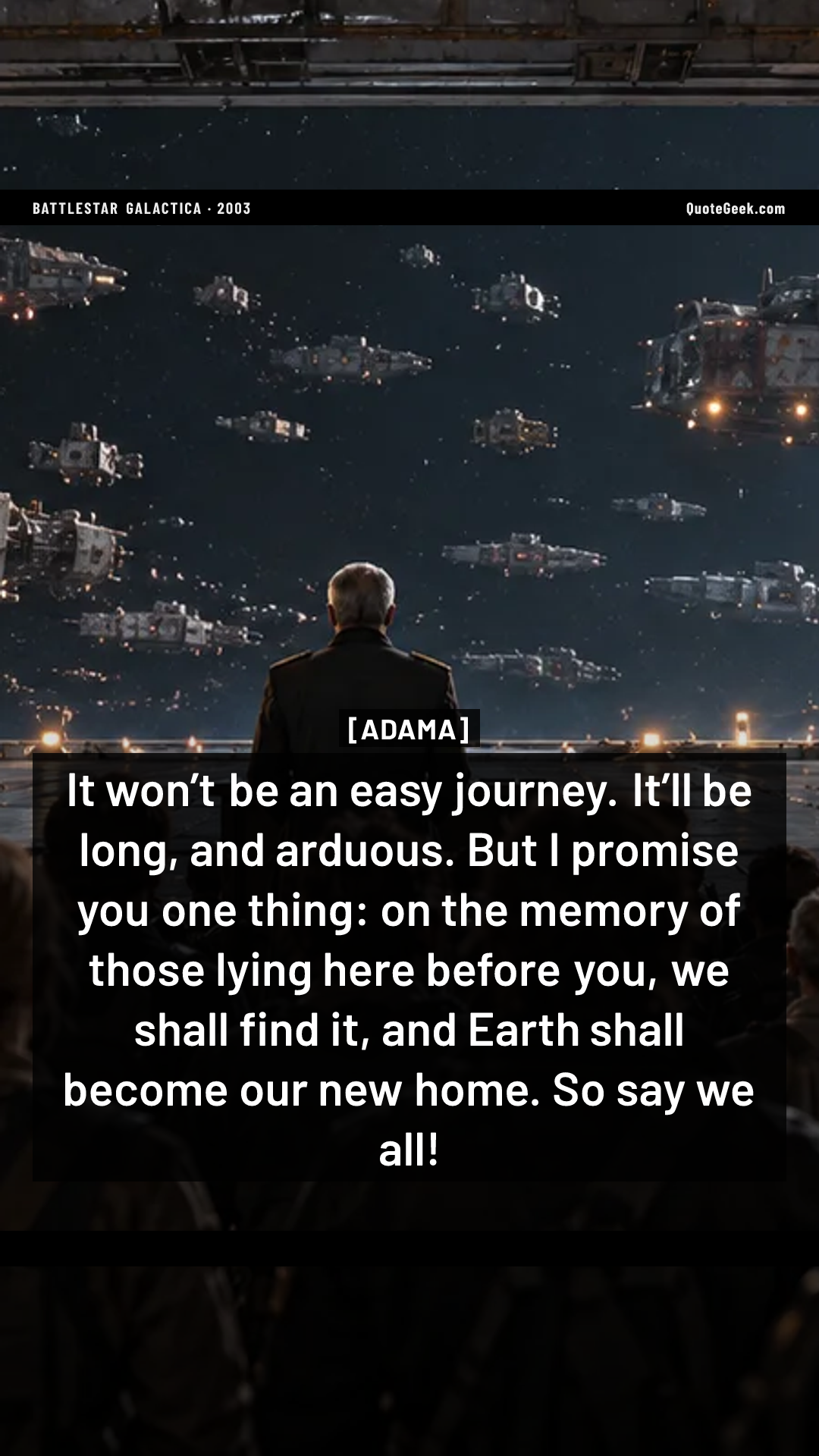“It won’t be an easy journey. It’ll be long, and arduous. But I promise you one thing: on the memory of those lying here before you, we shall find it, and Earth shall become our new home. So say we all!” — Adama · Battlestar Galactica. Illustrated QuoteGeek card.