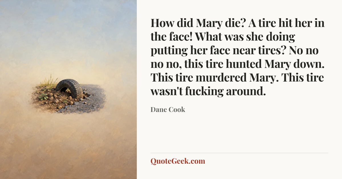 “How did Mary die? A tire hit her in the face!
What was she doing putting her face near tires?
No no no no, this tire hunted Mary down. This tire murdered Mary. This tire wasn't fucking around.” — Dane Cook. Illustrated QuoteGeek card.