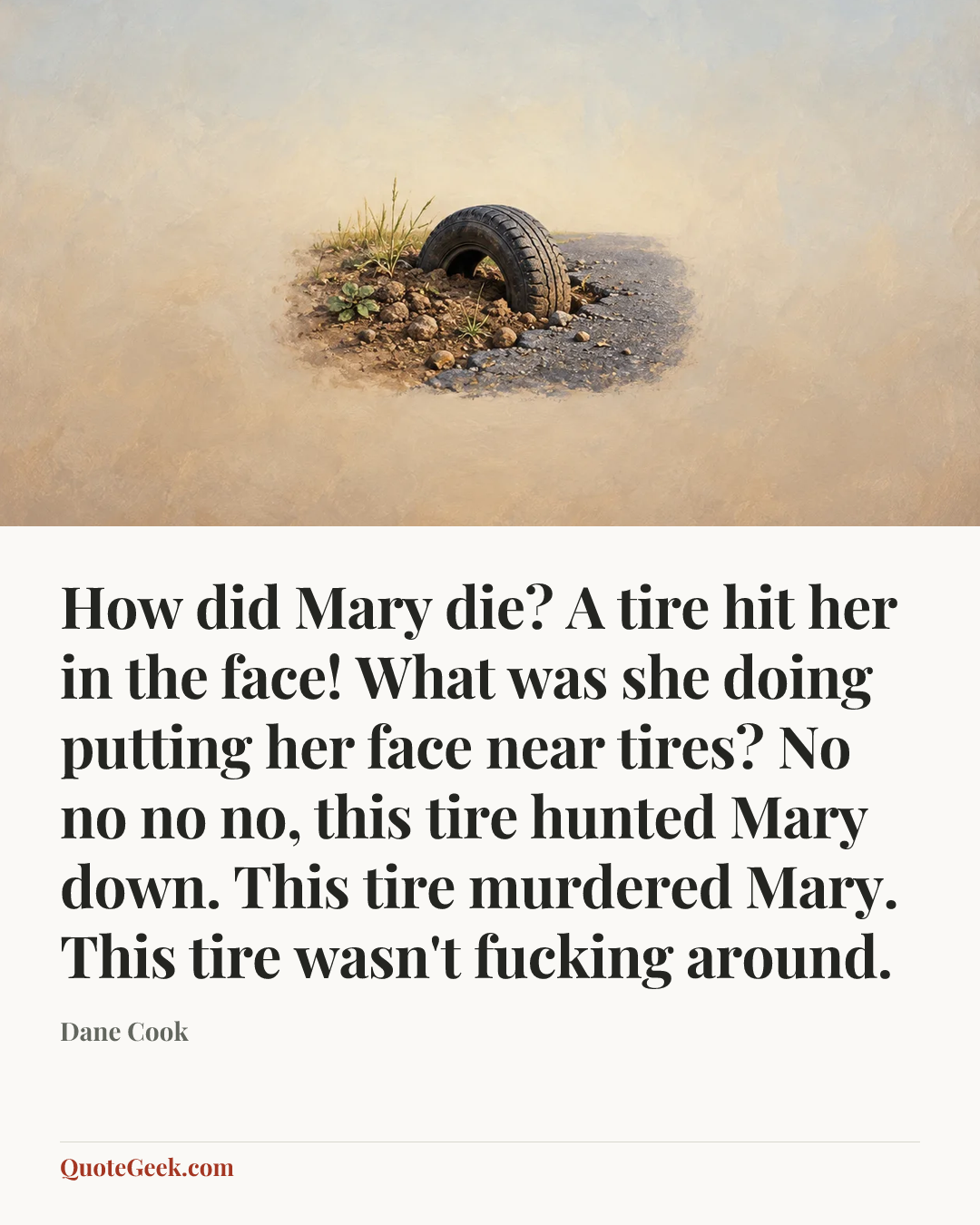 “How did Mary die? A tire hit her in the face!
What was she doing putting her face near tires?
No no no no, this tire hunted Mary down. This tire murdered Mary. This tire wasn't fucking around.” — Dane Cook. Illustrated QuoteGeek card.