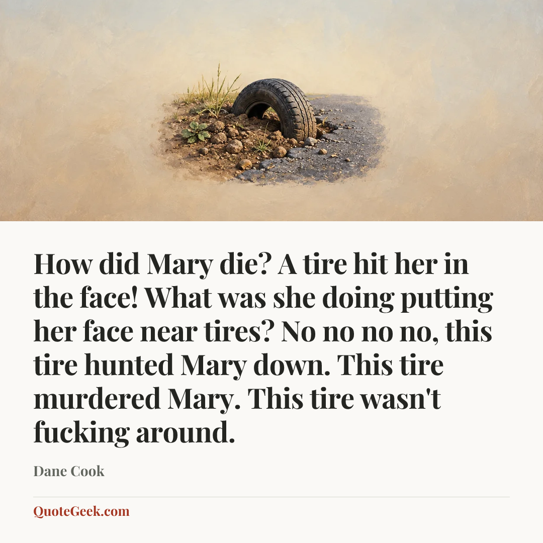 “How did Mary die? A tire hit her in the face!
What was she doing putting her face near tires?
No no no no, this tire hunted Mary down. This tire murdered Mary. This tire wasn't fucking around.” — Dane Cook. Illustrated QuoteGeek card.