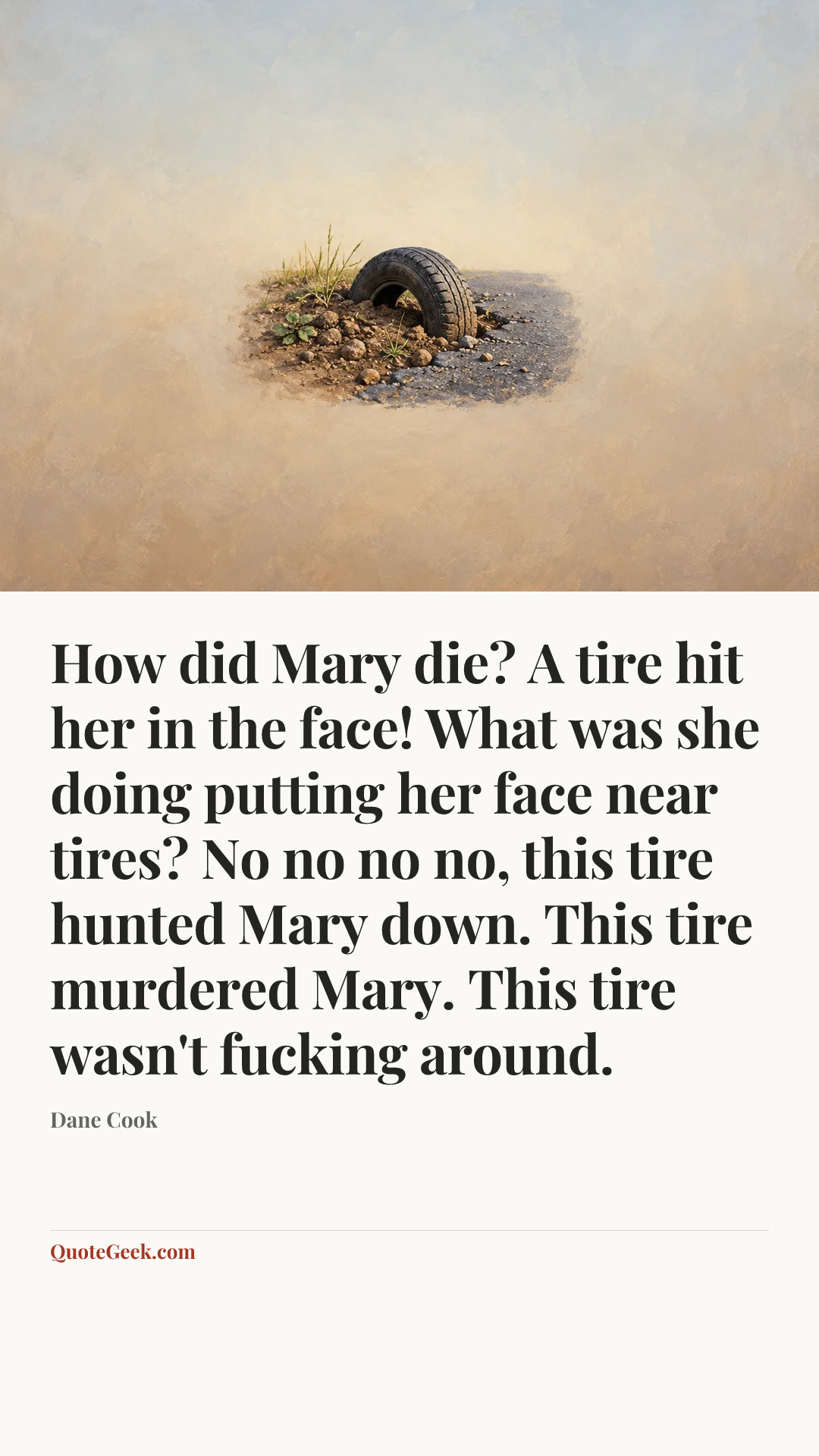 “How did Mary die? A tire hit her in the face!
What was she doing putting her face near tires?
No no no no, this tire hunted Mary down. This tire murdered Mary. This tire wasn't fucking around.” — Dane Cook. Illustrated QuoteGeek card.