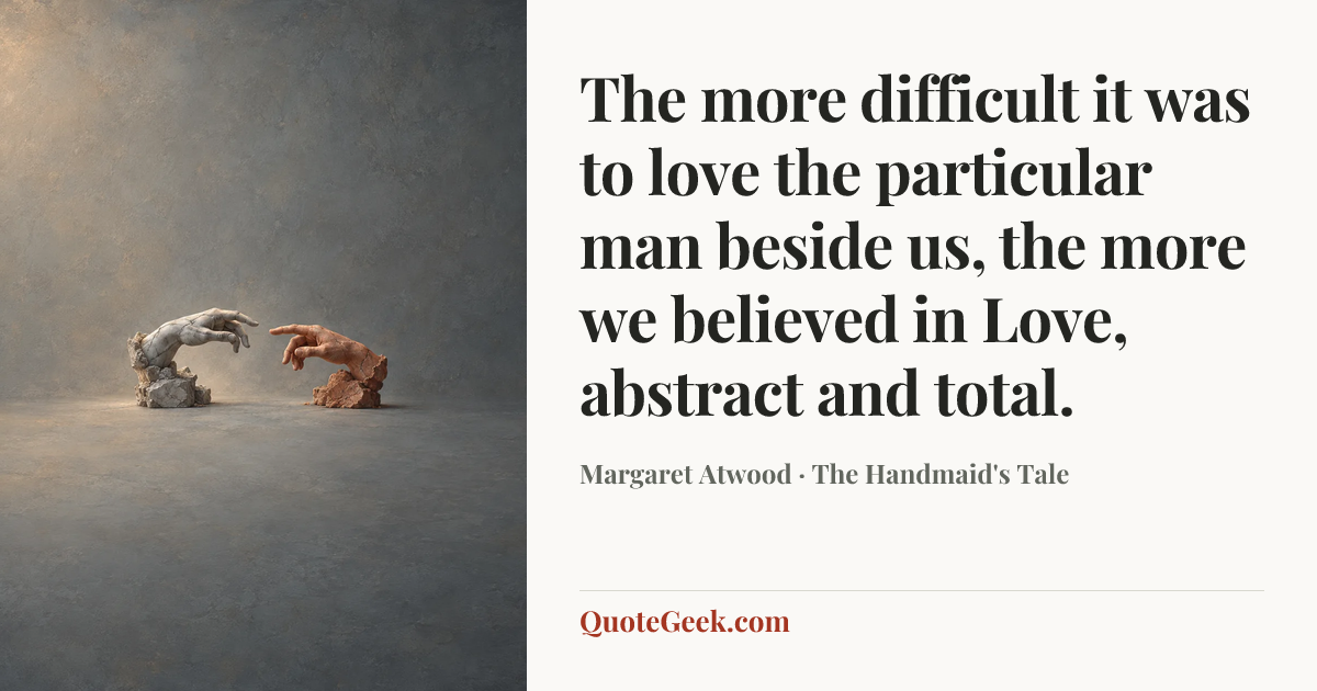 “The more difficult it was to love the particular man beside us, the more we believed in Love, abstract and total.” — Margaret Atwood · The Handmaid's Tale. Illustrated QuoteGeek card.