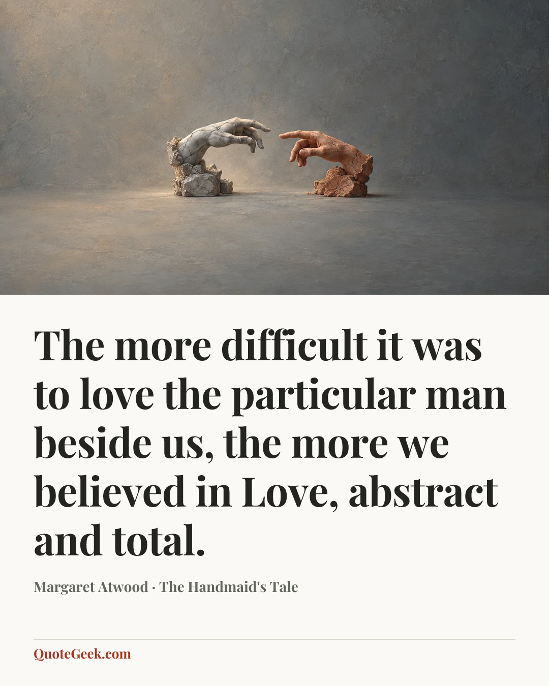 “The more difficult it was to love the particular man beside us, the more we believed in Love, abstract and total.” — Margaret Atwood · The Handmaid's Tale. Illustrated QuoteGeek card.