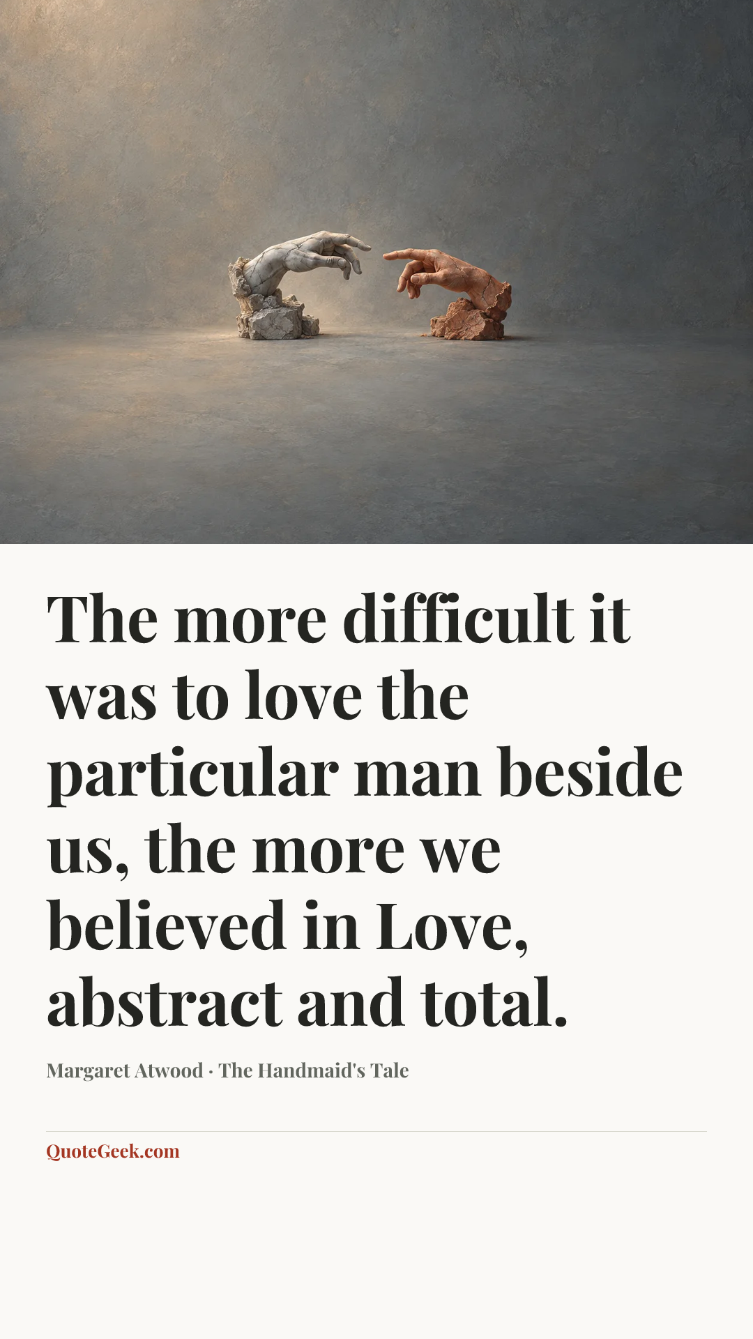 “The more difficult it was to love the particular man beside us, the more we believed in Love, abstract and total.” — Margaret Atwood · The Handmaid's Tale. Illustrated QuoteGeek card.