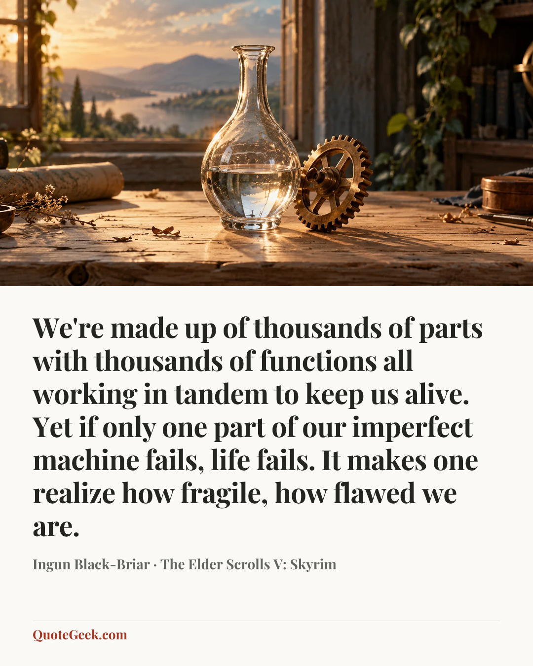 “We're made up of thousands of parts with thousands of functions all working in tandem to keep us alive. Yet if only one part of our imperfect machine fails, life fails. It makes one realize how fragile, how flawed we are.” — Ingun Black-Briar · The Elder Scrolls V: Skyrim. Illustrated QuoteGeek card.