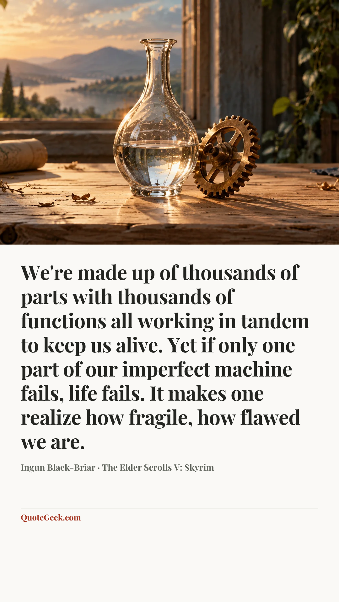 “We're made up of thousands of parts with thousands of functions all working in tandem to keep us alive. Yet if only one part of our imperfect machine fails, life fails. It makes one realize how fragile, how flawed we are.” — Ingun Black-Briar · The Elder Scrolls V: Skyrim. Illustrated QuoteGeek card.