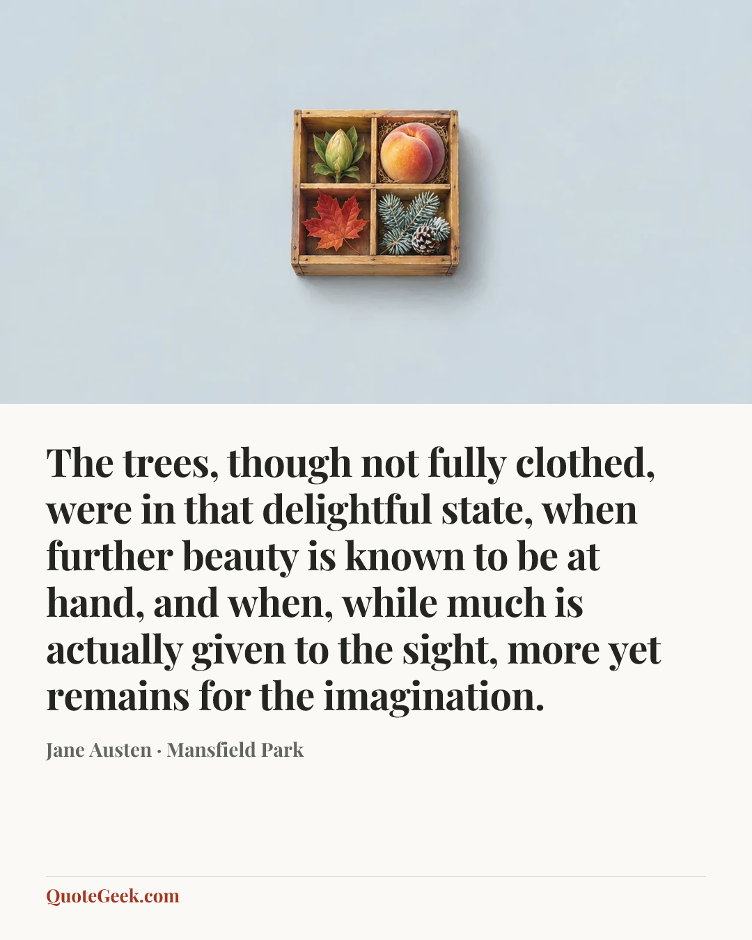 “The trees, though not fully clothed, were in that delightful state, when further beauty is known to be at hand, and when, while much is actually given to the sight, more yet remains for the imagination.” — Jane Austen · Mansfield Park. Illustrated QuoteGeek card.