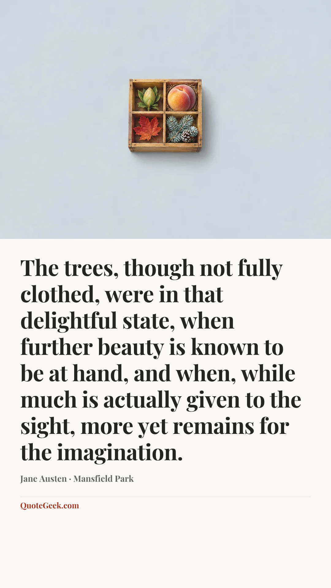 “The trees, though not fully clothed, were in that delightful state, when further beauty is known to be at hand, and when, while much is actually given to the sight, more yet remains for the imagination.” — Jane Austen · Mansfield Park. Illustrated QuoteGeek card.