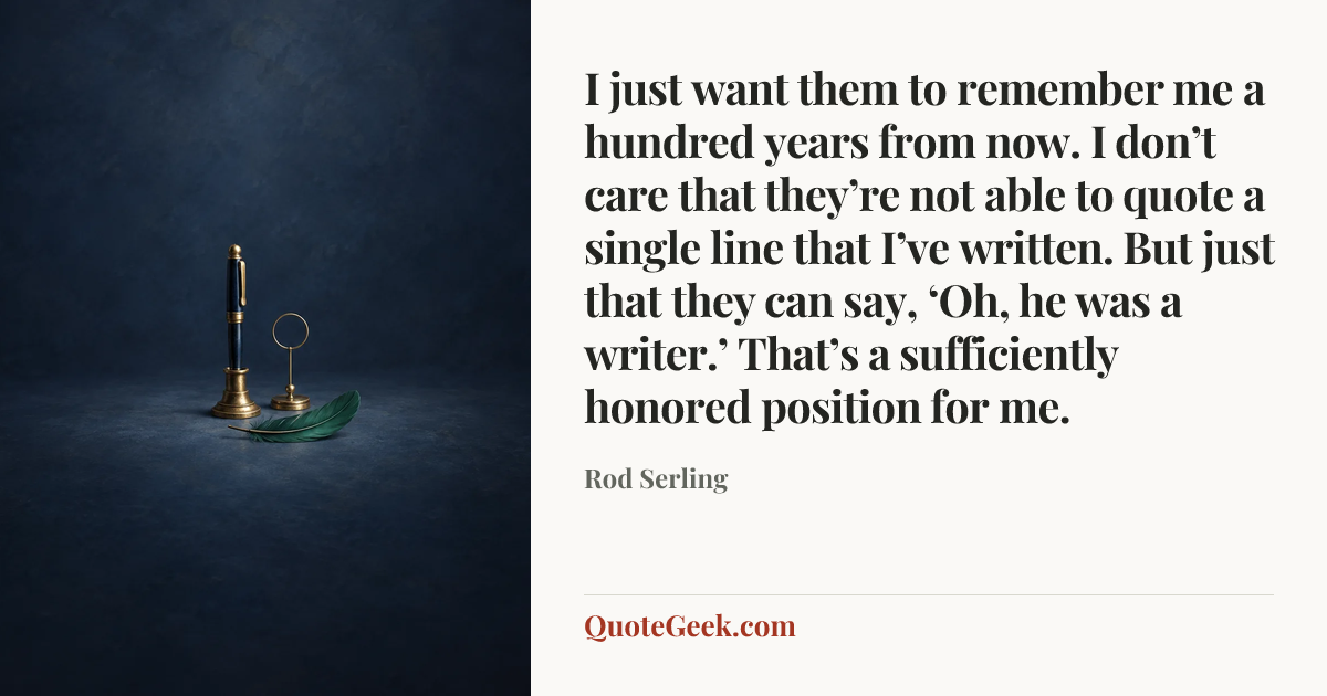 “I just want them to remember me a hundred years from now. I don’t care that they’re not able to quote a single line that I’ve written. But just that they can say, ‘Oh, he was a writer.’ That’s a sufficiently honored position for me.” — Rod Serling. Illustrated QuoteGeek card.