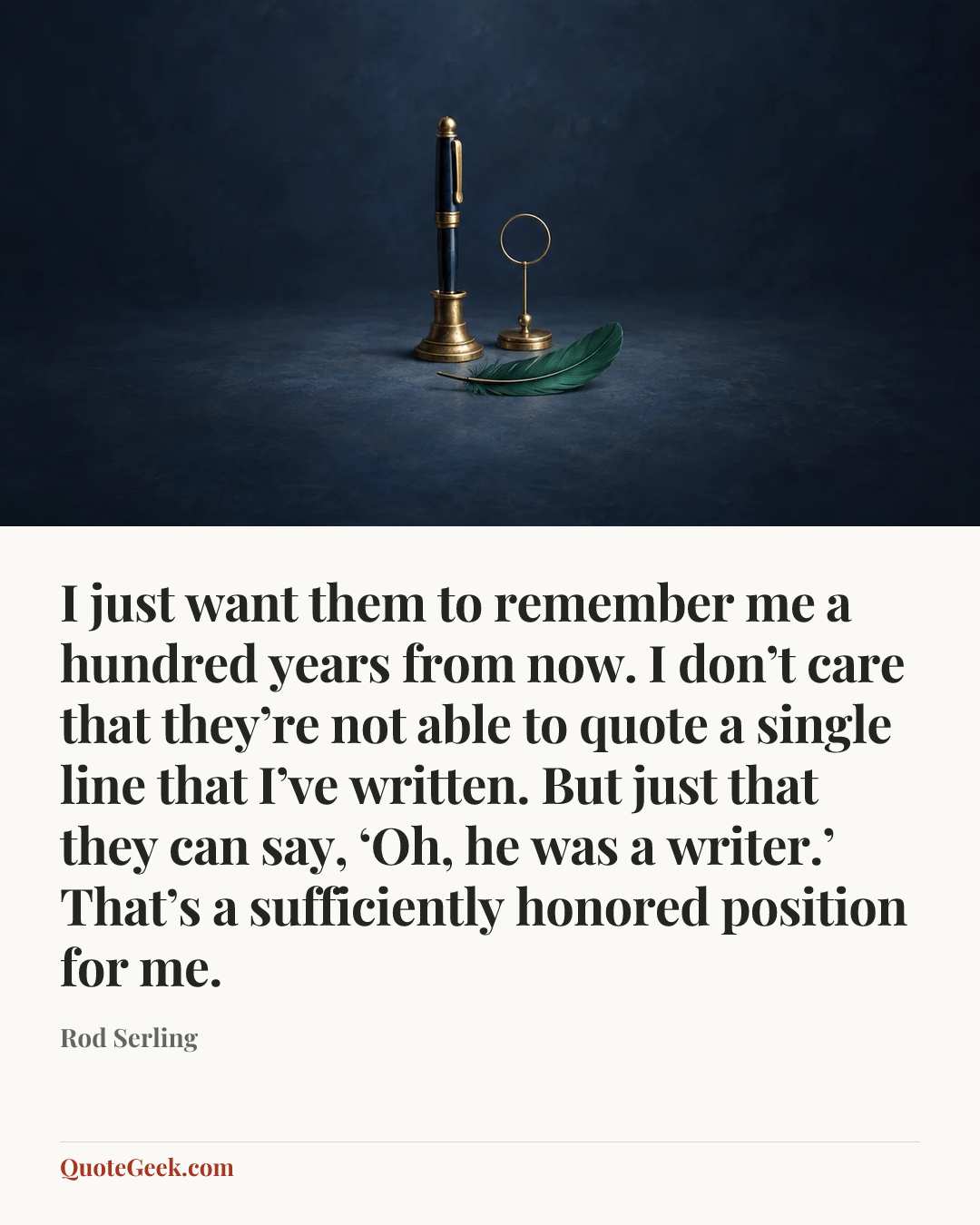 “I just want them to remember me a hundred years from now. I don’t care that they’re not able to quote a single line that I’ve written. But just that they can say, ‘Oh, he was a writer.’ That’s a sufficiently honored position for me.” — Rod Serling. Illustrated QuoteGeek card.