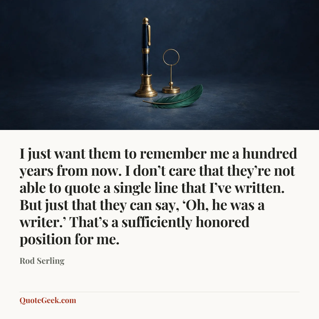 “I just want them to remember me a hundred years from now. I don’t care that they’re not able to quote a single line that I’ve written. But just that they can say, ‘Oh, he was a writer.’ That’s a sufficiently honored position for me.” — Rod Serling. Illustrated QuoteGeek card.