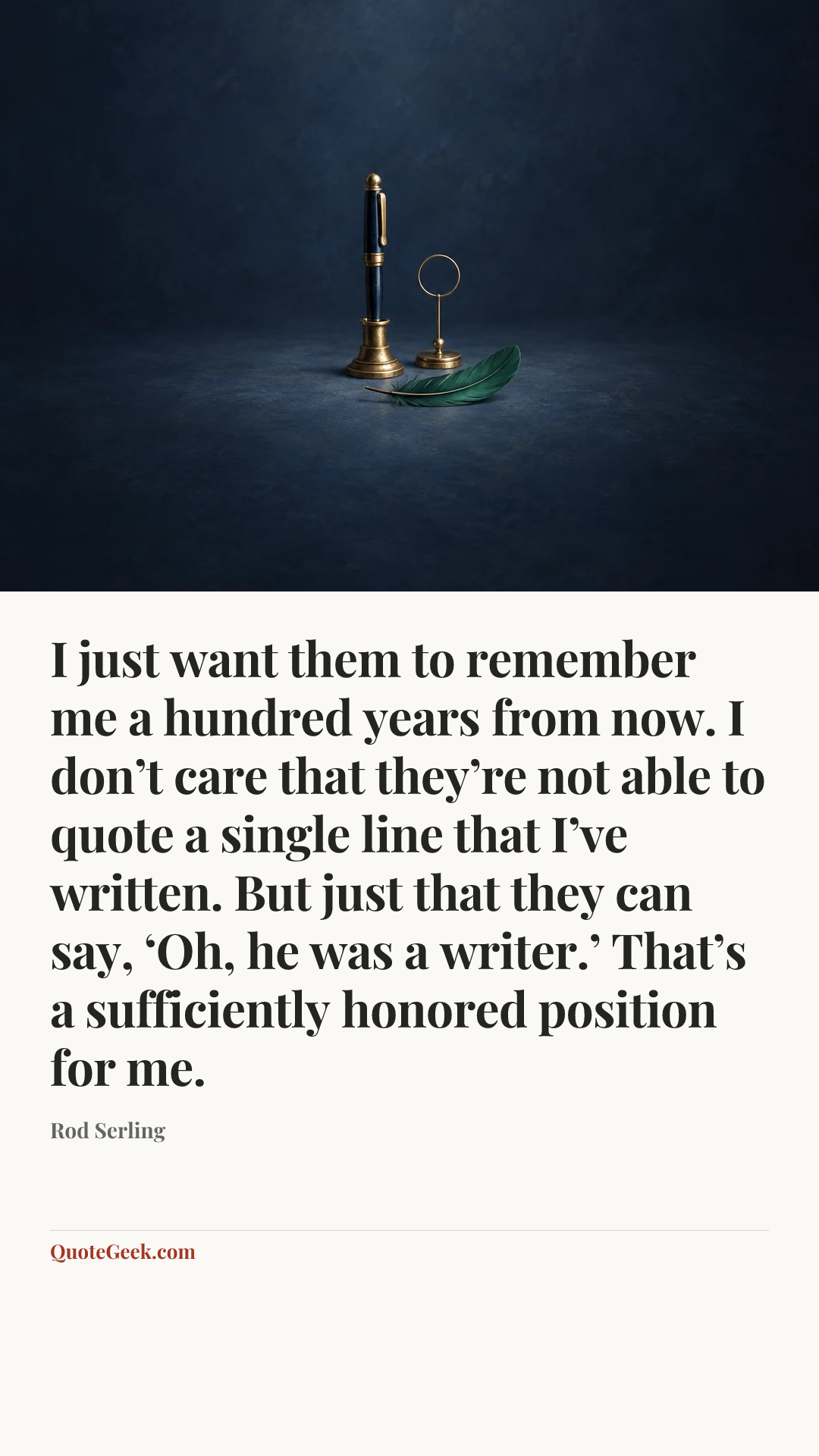 “I just want them to remember me a hundred years from now. I don’t care that they’re not able to quote a single line that I’ve written. But just that they can say, ‘Oh, he was a writer.’ That’s a sufficiently honored position for me.” — Rod Serling. Illustrated QuoteGeek card.