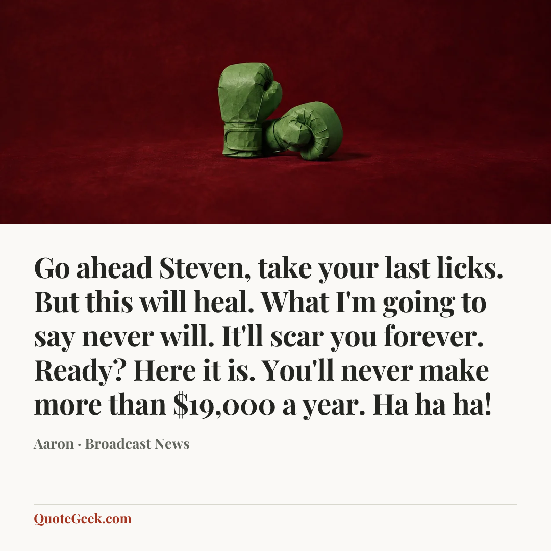 “Go ahead Steven, take your last licks. But this will heal. What I'm going to say never will. It'll scar you forever. Ready? Here it is. You'll never make more than $19,000 a year. Ha ha ha!” — Aaron · Broadcast News. Illustrated QuoteGeek card.