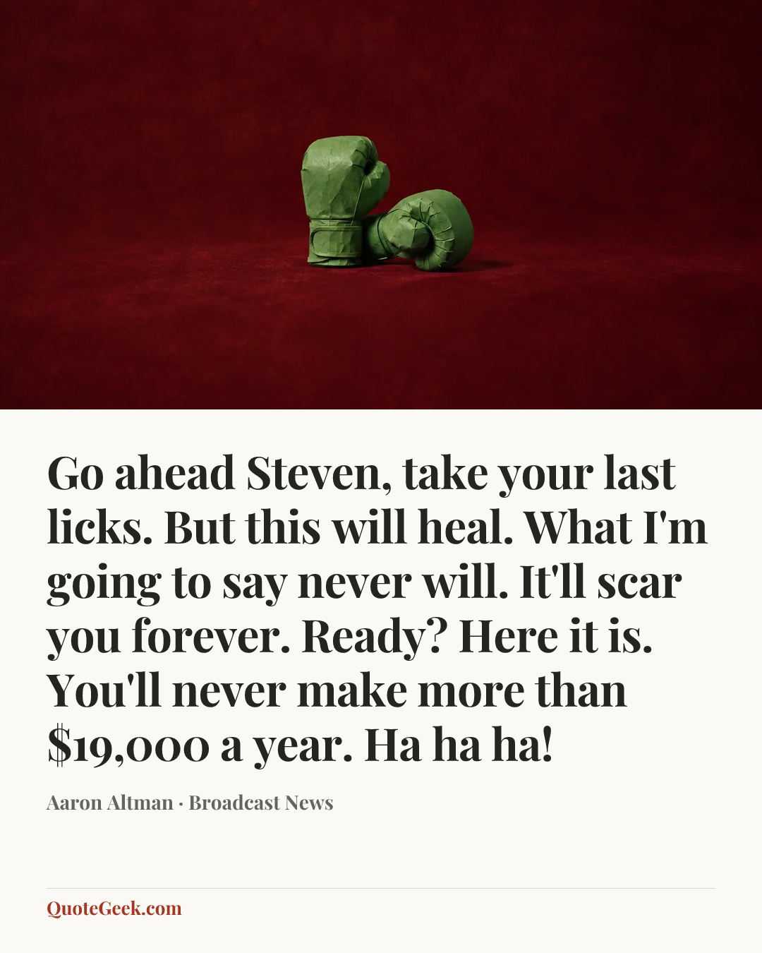 “Go ahead Steven, take your last licks. But this will heal. What I'm going to say never will. It'll scar you forever. Ready? Here it is. You'll never make more than $19,000 a year. Ha ha ha!” — Aaron Altman · Broadcast News. Illustrated QuoteGeek card.