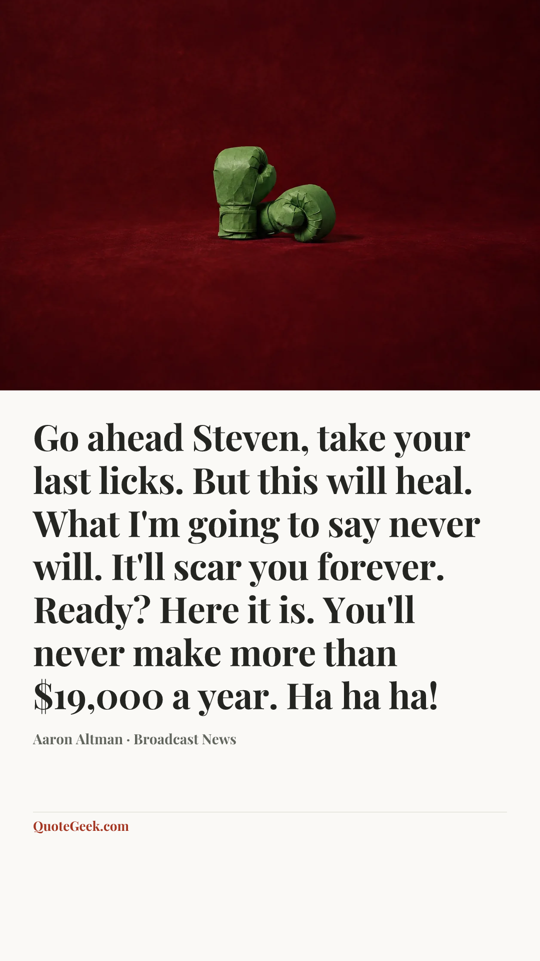 “Go ahead Steven, take your last licks. But this will heal. What I'm going to say never will. It'll scar you forever. Ready? Here it is. You'll never make more than $19,000 a year. Ha ha ha!” — Aaron Altman · Broadcast News. Illustrated QuoteGeek card.