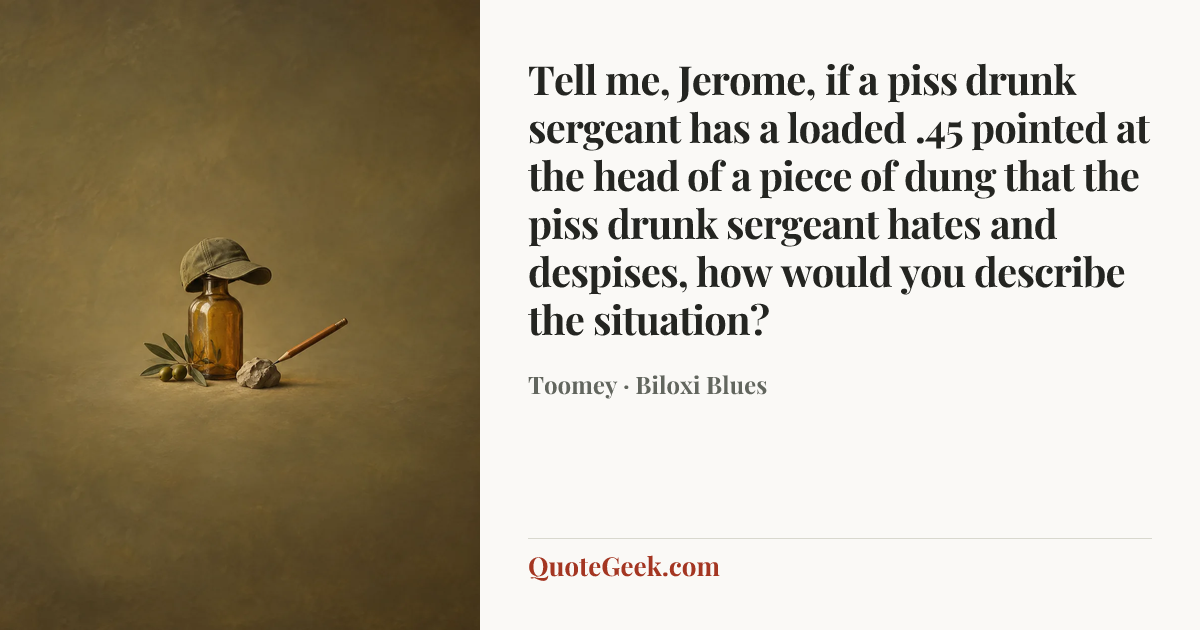 “Tell me, Jerome, if a piss drunk sergeant has a loaded .45 pointed at the head of a piece of dung that the piss drunk sergeant hates and despises, how would you describe the situation?” — Toomey · Biloxi Blues. Illustrated QuoteGeek card.