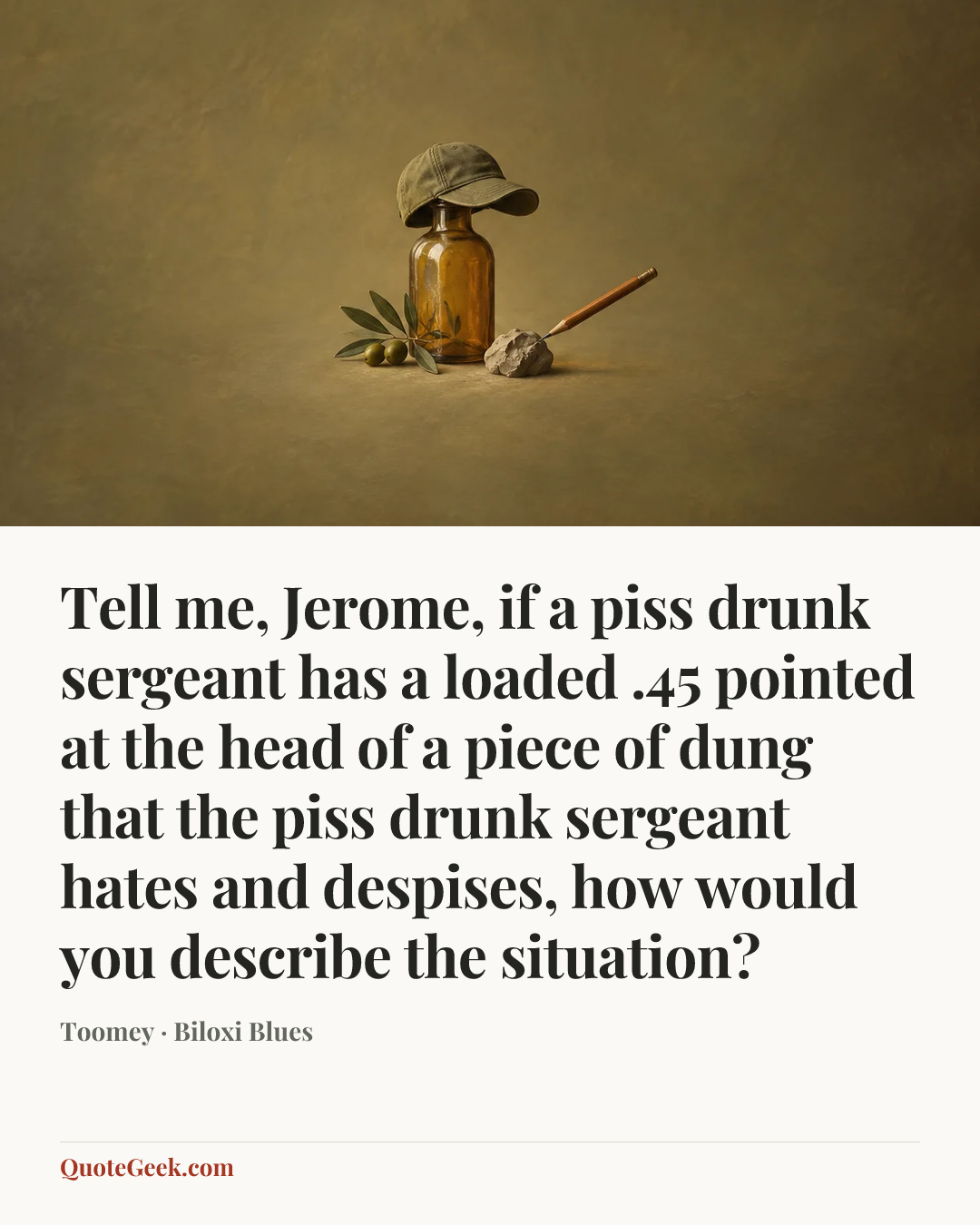 “Tell me, Jerome, if a piss drunk sergeant has a loaded .45 pointed at the head of a piece of dung that the piss drunk sergeant hates and despises, how would you describe the situation?” — Toomey · Biloxi Blues. Illustrated QuoteGeek card.