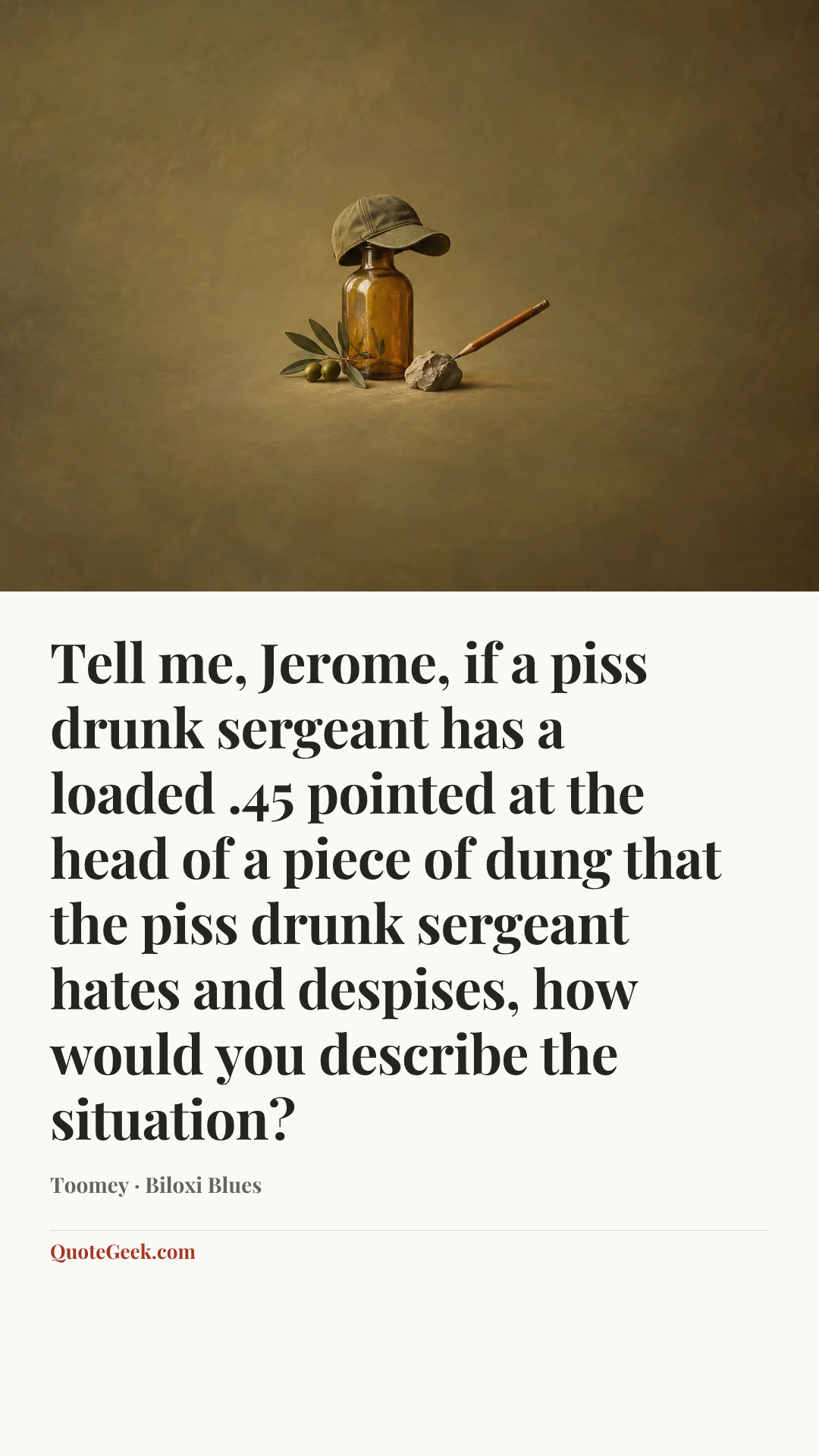 “Tell me, Jerome, if a piss drunk sergeant has a loaded .45 pointed at the head of a piece of dung that the piss drunk sergeant hates and despises, how would you describe the situation?” — Toomey · Biloxi Blues. Illustrated QuoteGeek card.