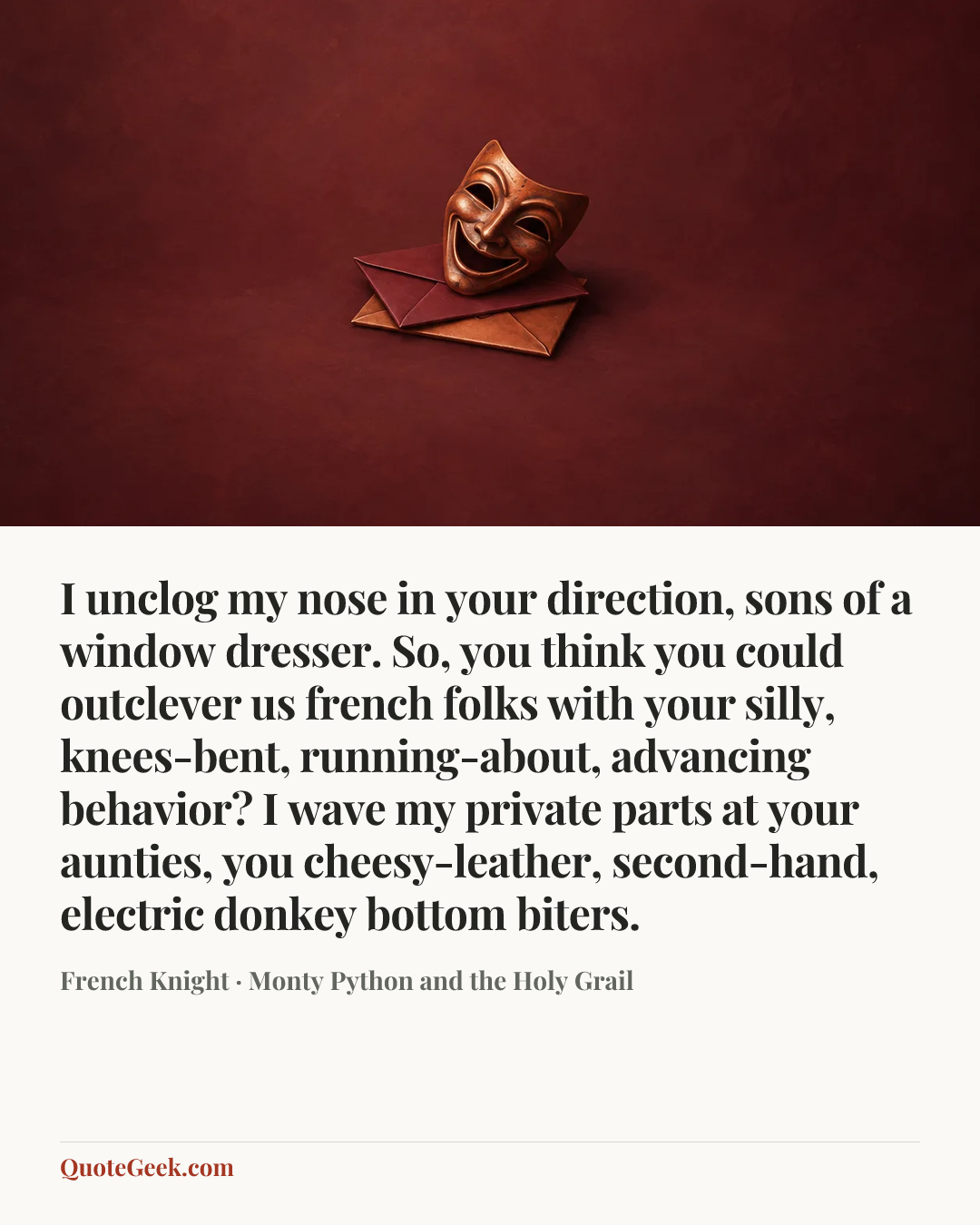 “I unclog my nose in your direction, sons of a window dresser. So, you think you could outclever us french folks with your silly, knees-bent, running-about, advancing behavior? I wave my private parts at your aunties, you cheesy-leather, second-hand, electric donkey bottom biters.” — French Knight · Monty Python and the Holy Grail. Illustrated QuoteGeek card.
