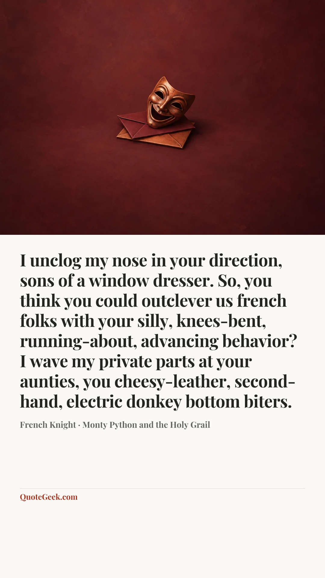 “I unclog my nose in your direction, sons of a window dresser. So, you think you could outclever us french folks with your silly, knees-bent, running-about, advancing behavior? I wave my private parts at your aunties, you cheesy-leather, second-hand, electric donkey bottom biters.” — French Knight · Monty Python and the Holy Grail. Illustrated QuoteGeek card.