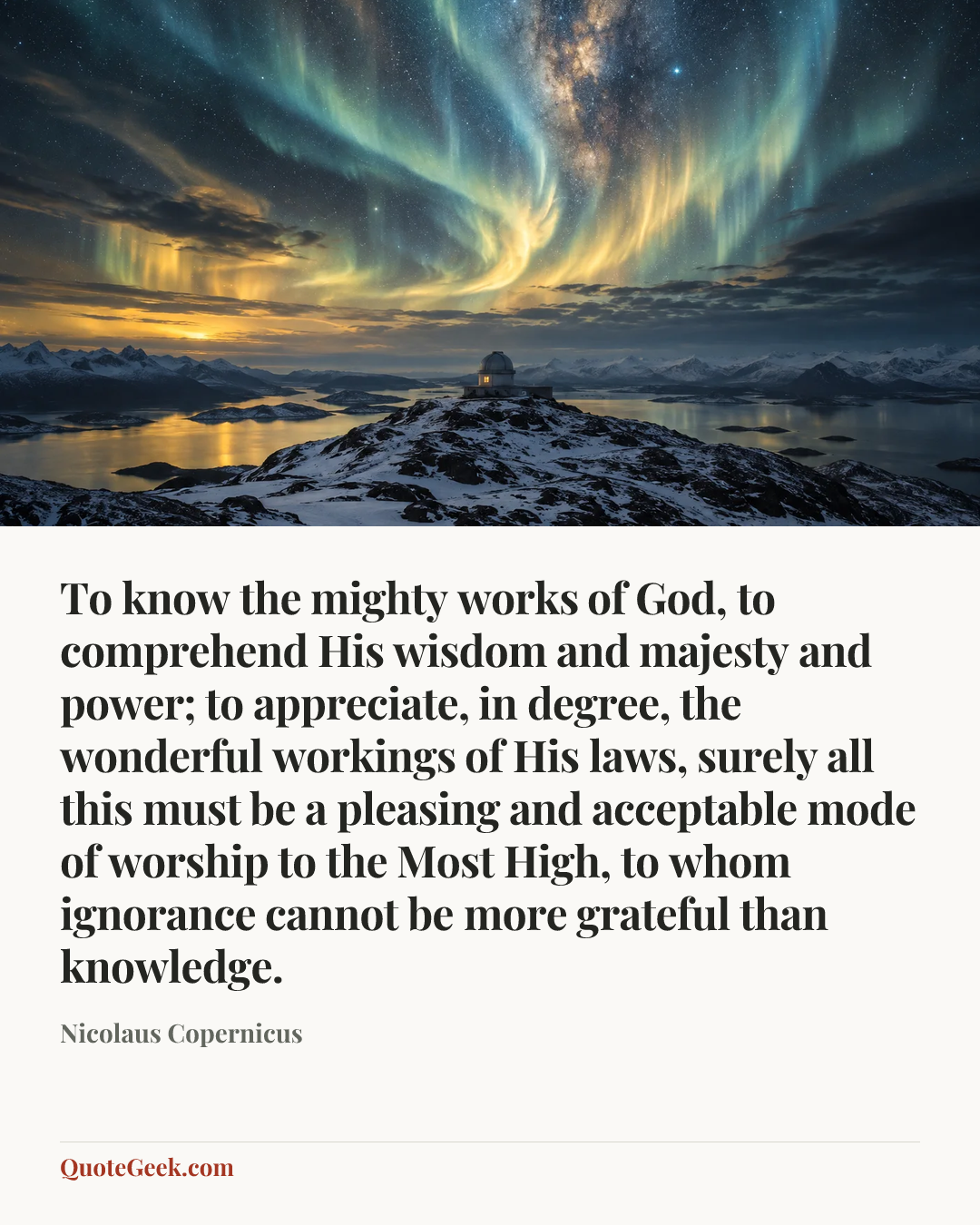 “To know the mighty works of God, to comprehend His wisdom and majesty and power; to appreciate, in degree, the wonderful workings of His laws, surely all this must be a pleasing and acceptable mode of worship to the Most High, to whom ignorance cannot be more grateful than knowledge.” — Nicolaus Copernicus. Illustrated QuoteGeek card.