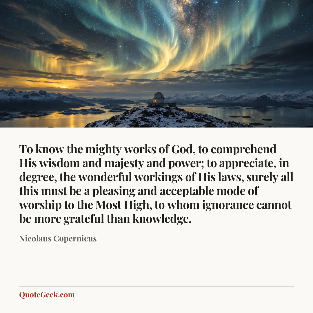 “To know the mighty works of God, to comprehend His wisdom and majesty and power; to appreciate, in degree, the wonderful workings of His laws, surely all this must be a pleasing and acceptable mode of worship to the Most High, to whom ignorance cannot be more grateful than knowledge.” — Nicolaus Copernicus. Illustrated QuoteGeek card.