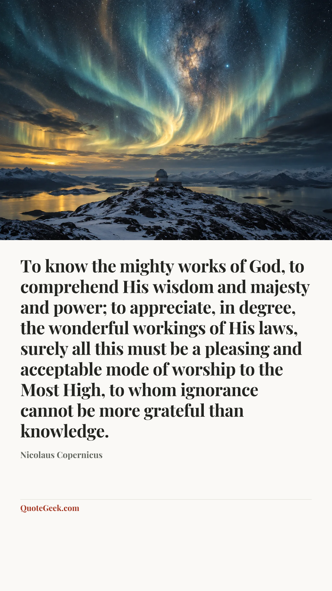 “To know the mighty works of God, to comprehend His wisdom and majesty and power; to appreciate, in degree, the wonderful workings of His laws, surely all this must be a pleasing and acceptable mode of worship to the Most High, to whom ignorance cannot be more grateful than knowledge.” — Nicolaus Copernicus. Illustrated QuoteGeek card.