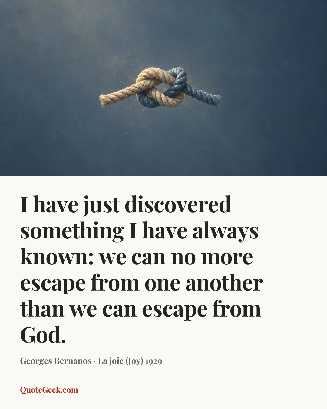 “I have just discovered something I have always known: we can no more escape from one another than we can escape from God.” — Georges Bernanos · La joie (Joy) 1929. Illustrated QuoteGeek card.