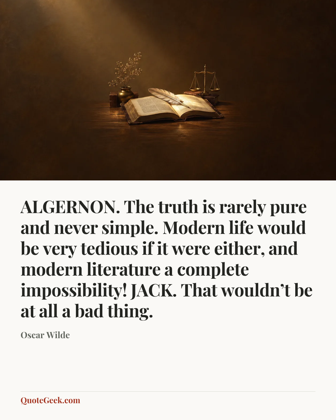 “ALGERNON. The truth is rarely pure and never simple. Modern life would be very tedious if it were either, and modern literature a complete impossibility!
JACK. That wouldn’t be at all a bad thing.” — Oscar Wilde. Illustrated QuoteGeek card.