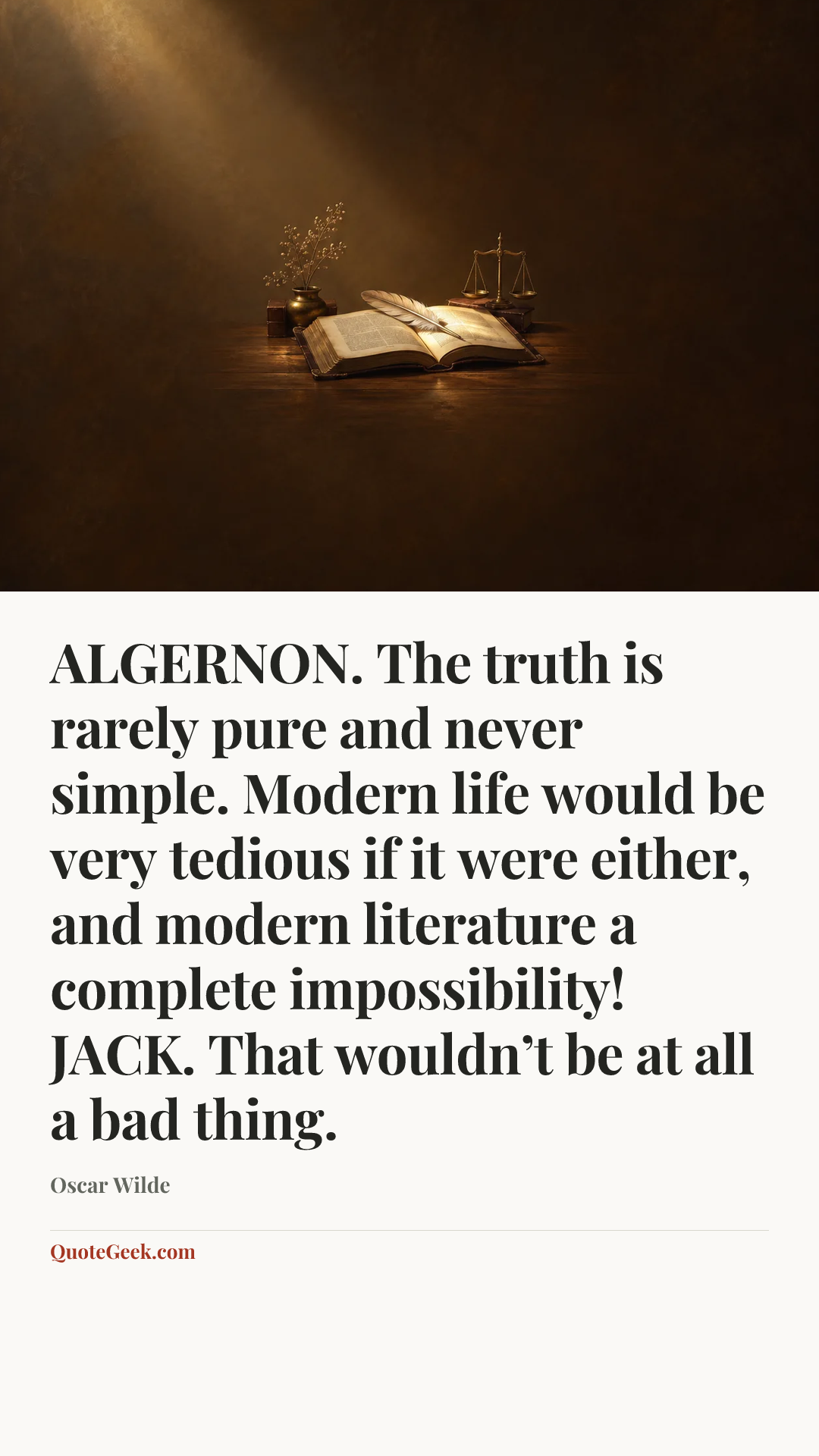 “ALGERNON. The truth is rarely pure and never simple. Modern life would be very tedious if it were either, and modern literature a complete impossibility!
JACK. That wouldn’t be at all a bad thing.” — Oscar Wilde. Illustrated QuoteGeek card.
