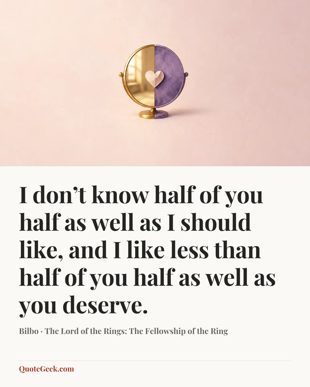 “I don’t know half of you half as well as I should like, and I like less than half of you half as well as you deserve.” — Bilbo · The Lord of the Rings: The Fellowship of the Ring. Illustrated QuoteGeek card.