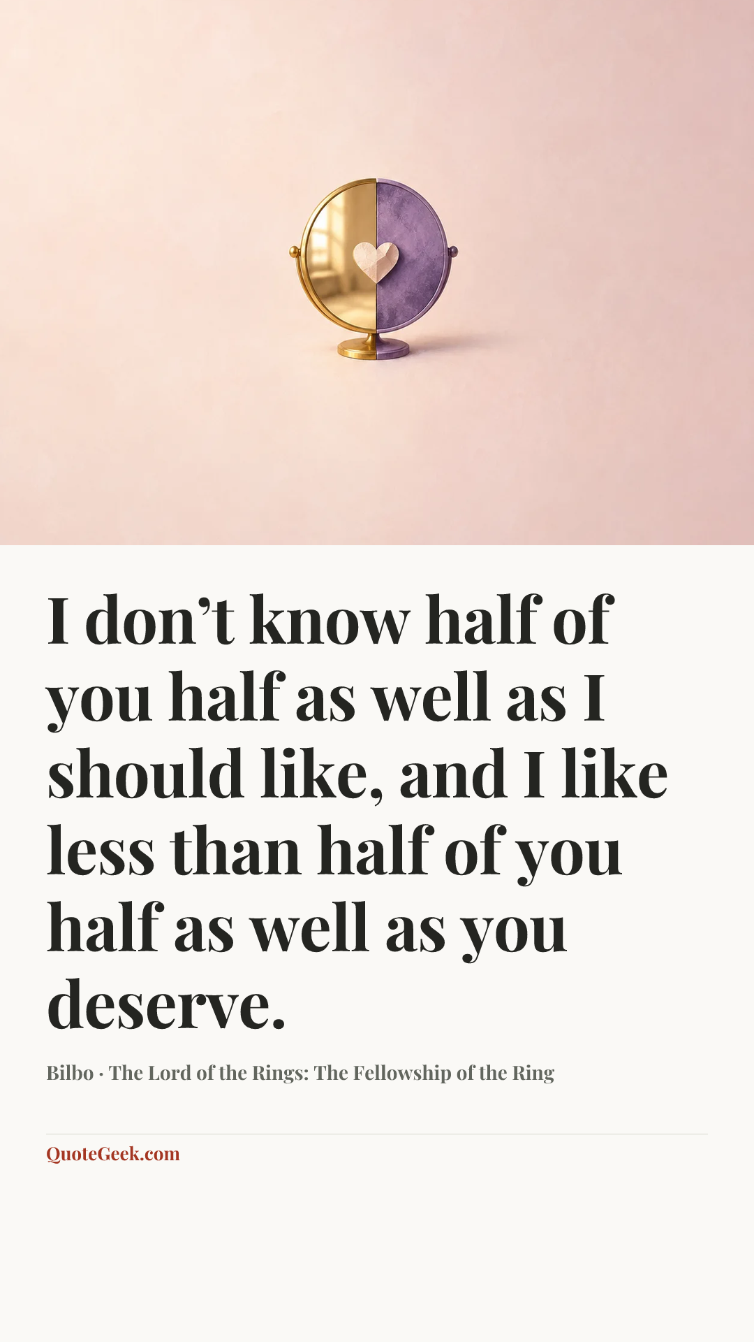 “I don’t know half of you half as well as I should like, and I like less than half of you half as well as you deserve.” — Bilbo · The Lord of the Rings: The Fellowship of the Ring. Illustrated QuoteGeek card.