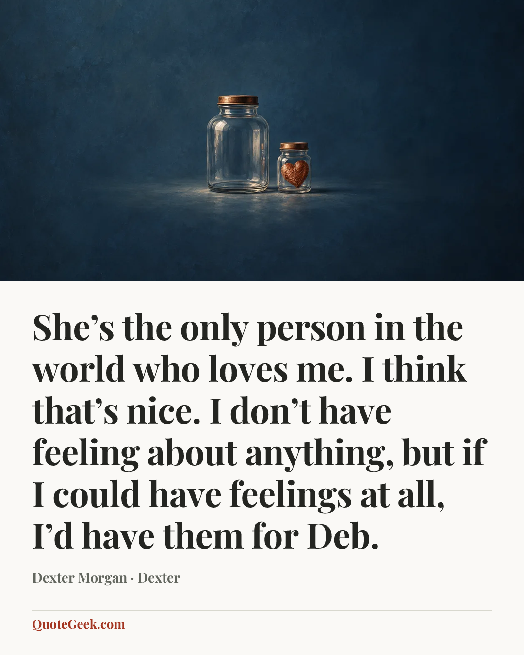 “She’s the only person in the world who loves me. I think that’s nice. I don’t have feeling about anything, but if I could have feelings at all, I’d have them for Deb.” — Dexter Morgan · Dexter. Illustrated QuoteGeek card.