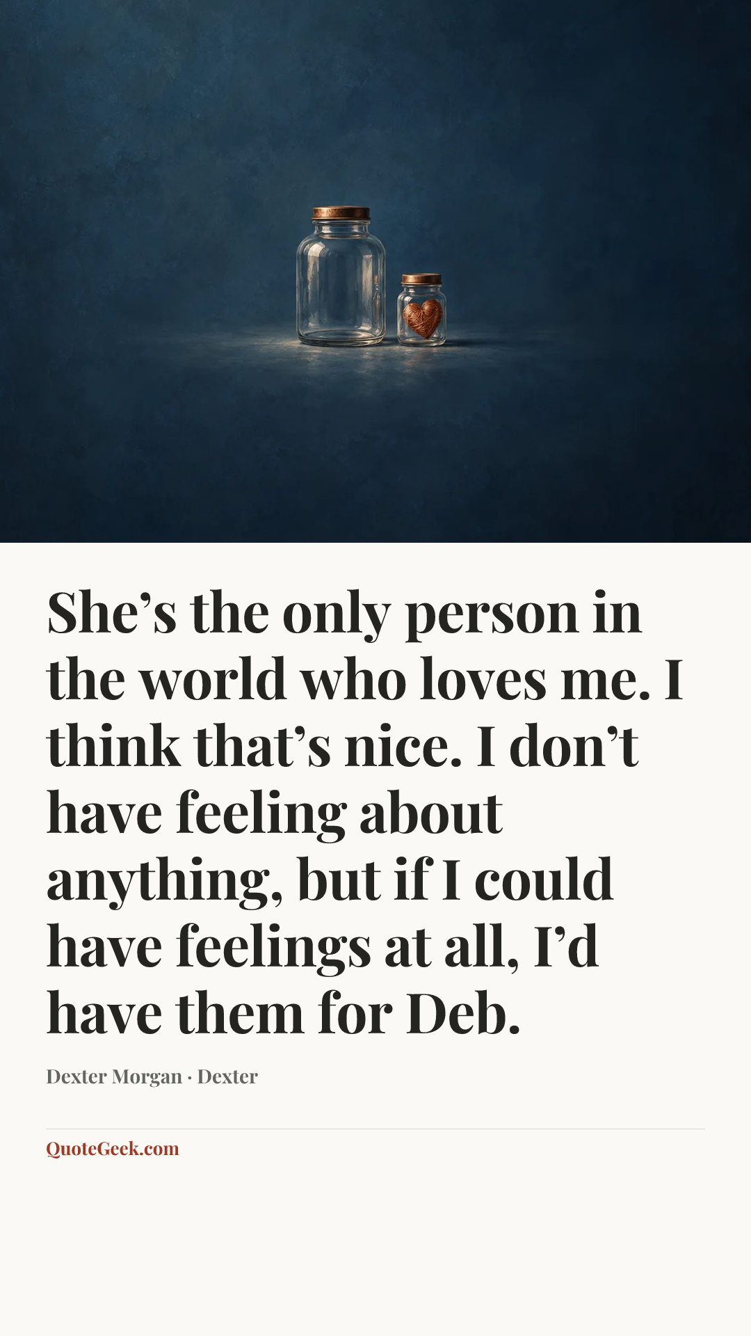 “She’s the only person in the world who loves me. I think that’s nice. I don’t have feeling about anything, but if I could have feelings at all, I’d have them for Deb.” — Dexter Morgan · Dexter. Illustrated QuoteGeek card.