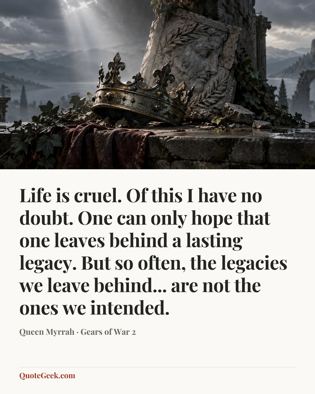 “Life is cruel. Of this I have no doubt. One can only hope that one leaves behind a lasting legacy. But so often, the legacies we leave behind... are not the ones we intended.” — Queen Myrrah · Gears of War 2. Illustrated QuoteGeek card.