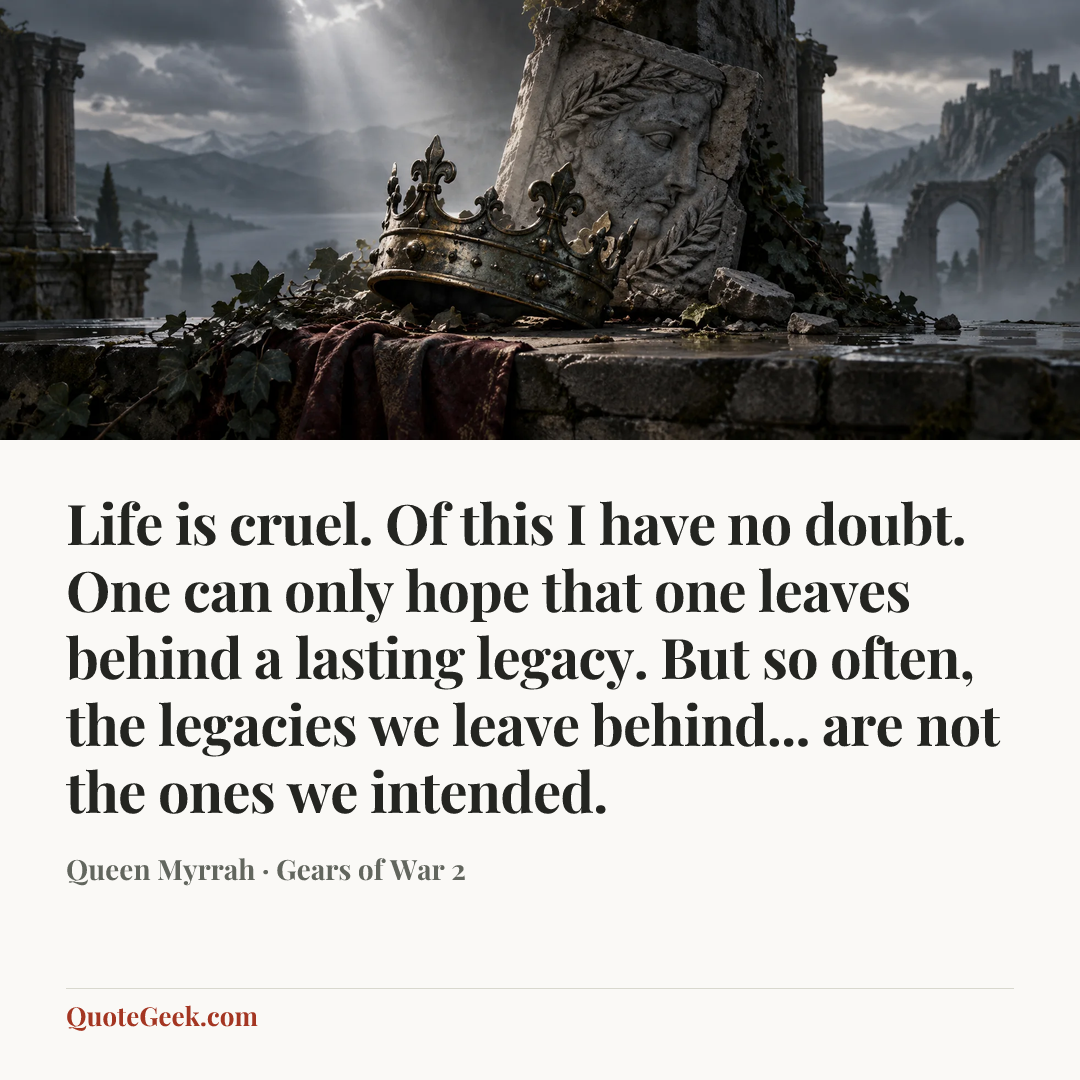 “Life is cruel. Of this I have no doubt. One can only hope that one leaves behind a lasting legacy. But so often, the legacies we leave behind... are not the ones we intended.” — Queen Myrrah · Gears of War 2. Illustrated QuoteGeek card.