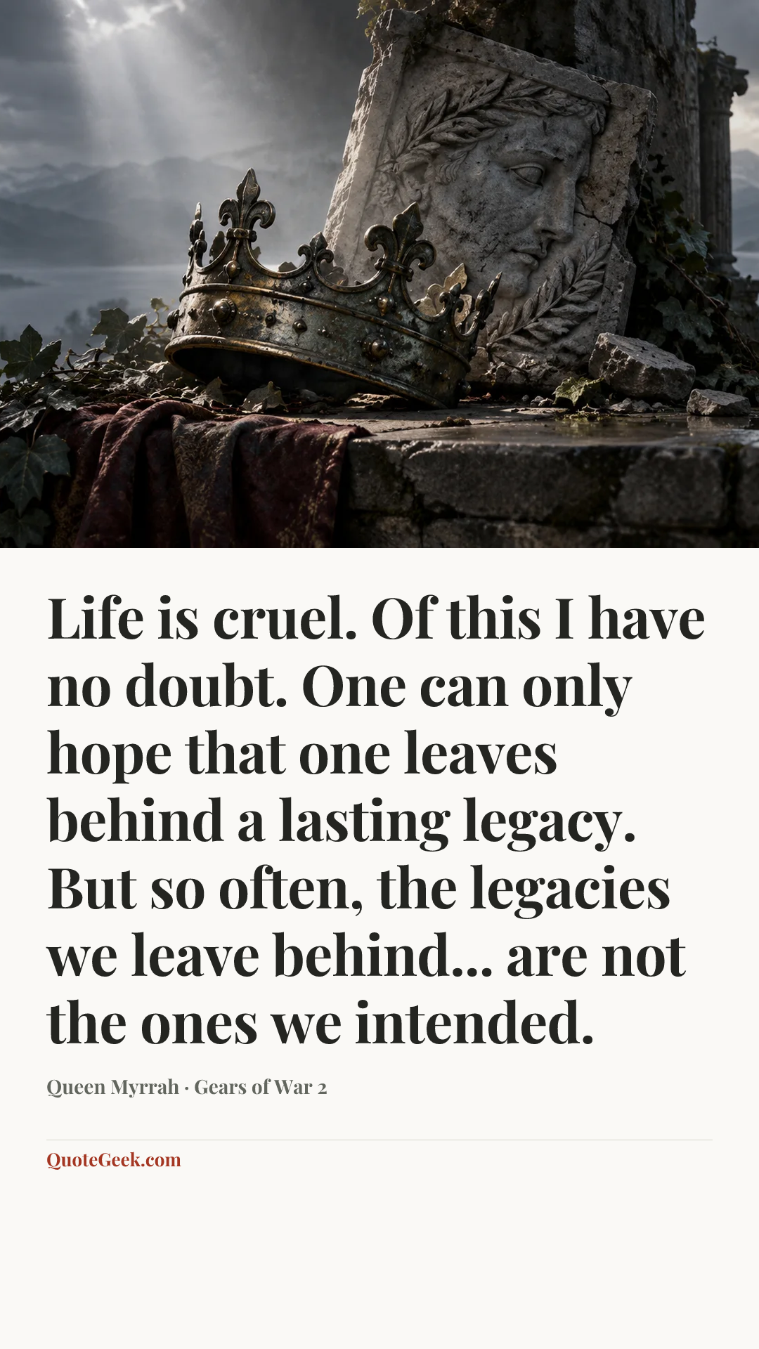 “Life is cruel. Of this I have no doubt. One can only hope that one leaves behind a lasting legacy. But so often, the legacies we leave behind... are not the ones we intended.” — Queen Myrrah · Gears of War 2. Illustrated QuoteGeek card.