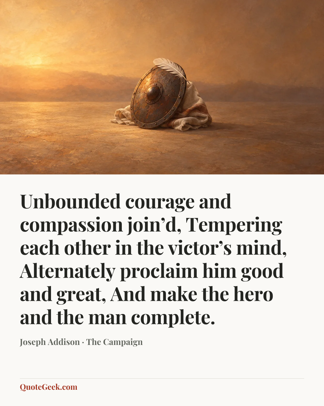 “Unbounded courage and compassion join’d,
Tempering each other in the victor’s mind,
Alternately proclaim him good and great,
And make the hero and the man complete.” — Joseph Addison · The Campaign. Illustrated QuoteGeek card.