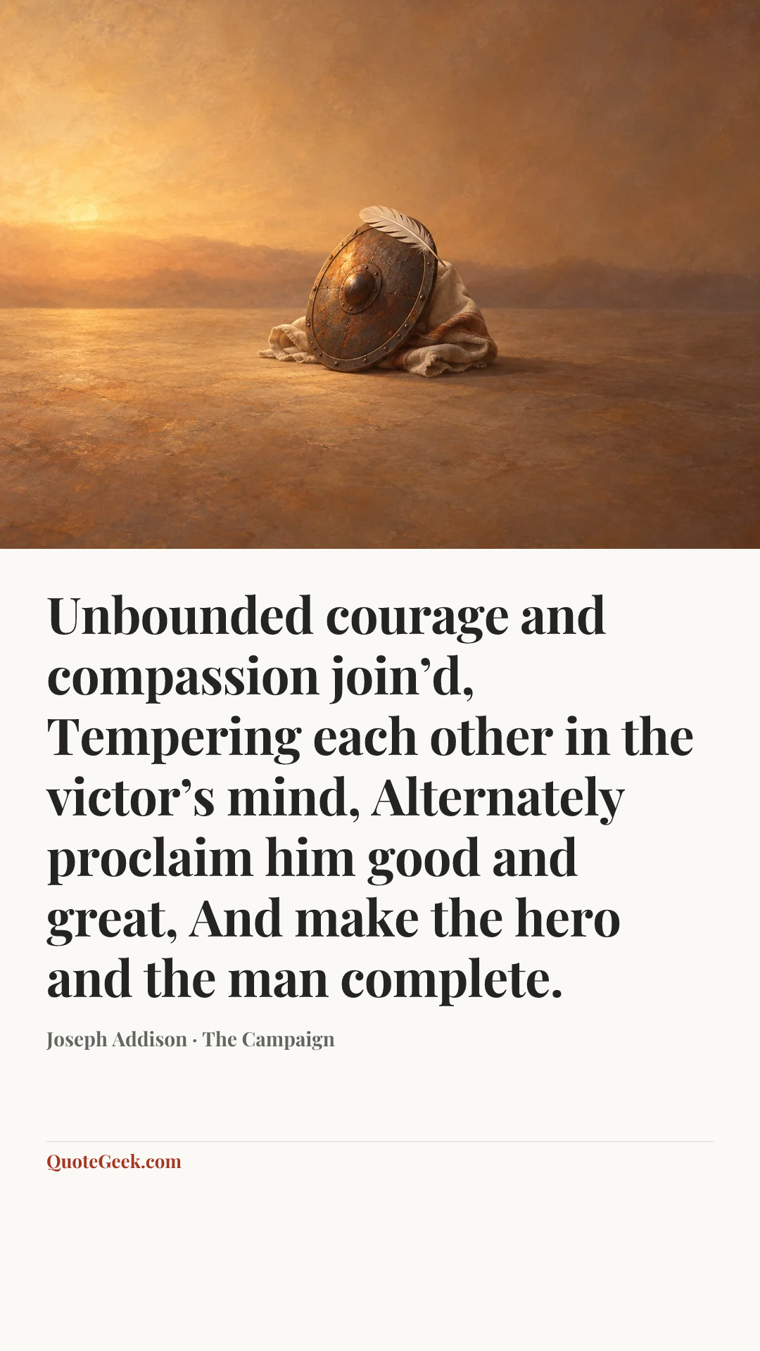 “Unbounded courage and compassion join’d,
Tempering each other in the victor’s mind,
Alternately proclaim him good and great,
And make the hero and the man complete.” — Joseph Addison · The Campaign. Illustrated QuoteGeek card.