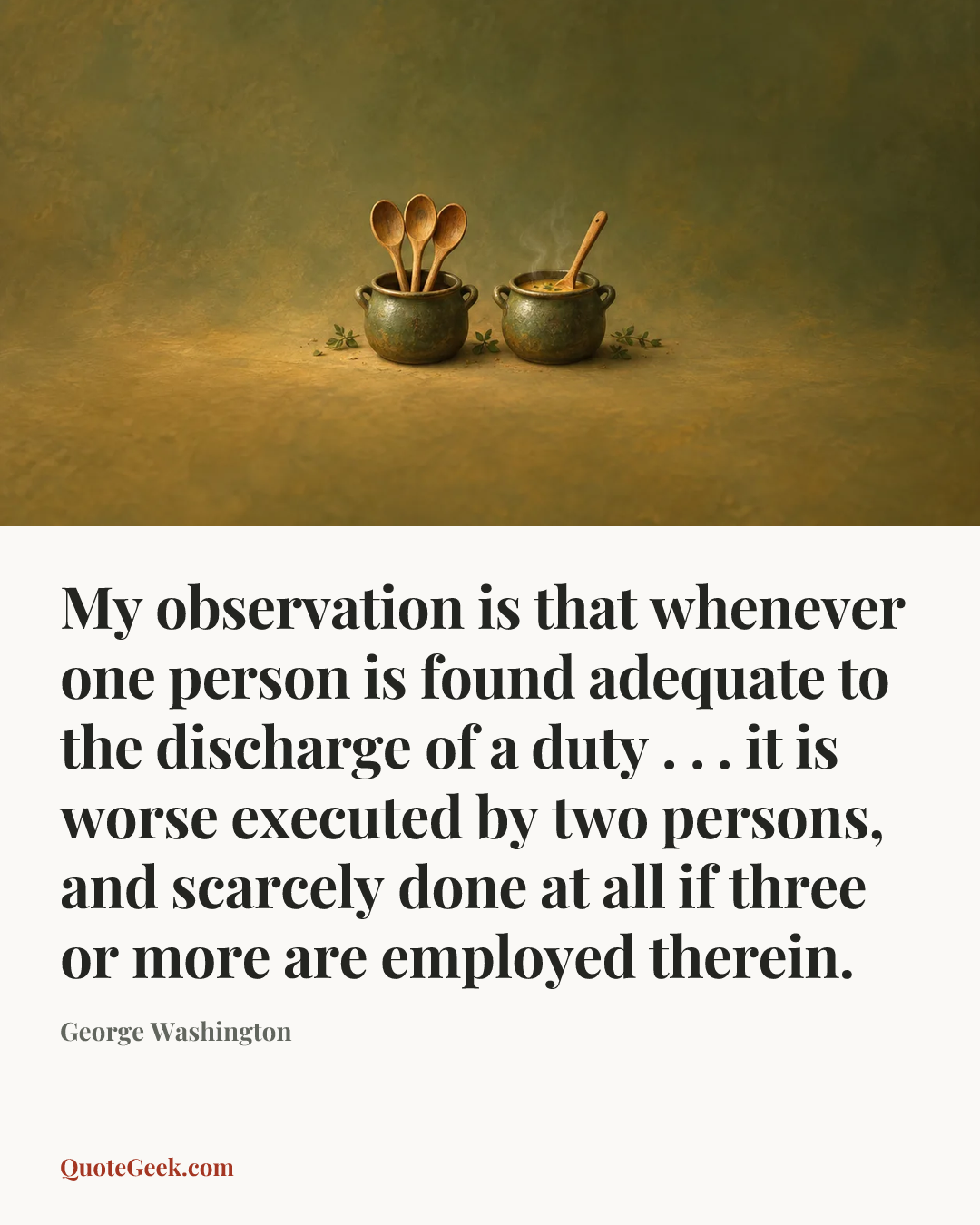 “My observation is that whenever one person is found adequate to the discharge of a duty . . . it is worse executed by two persons, and scarcely done at all if three or more are employed therein.” — George Washington. Illustrated QuoteGeek card.