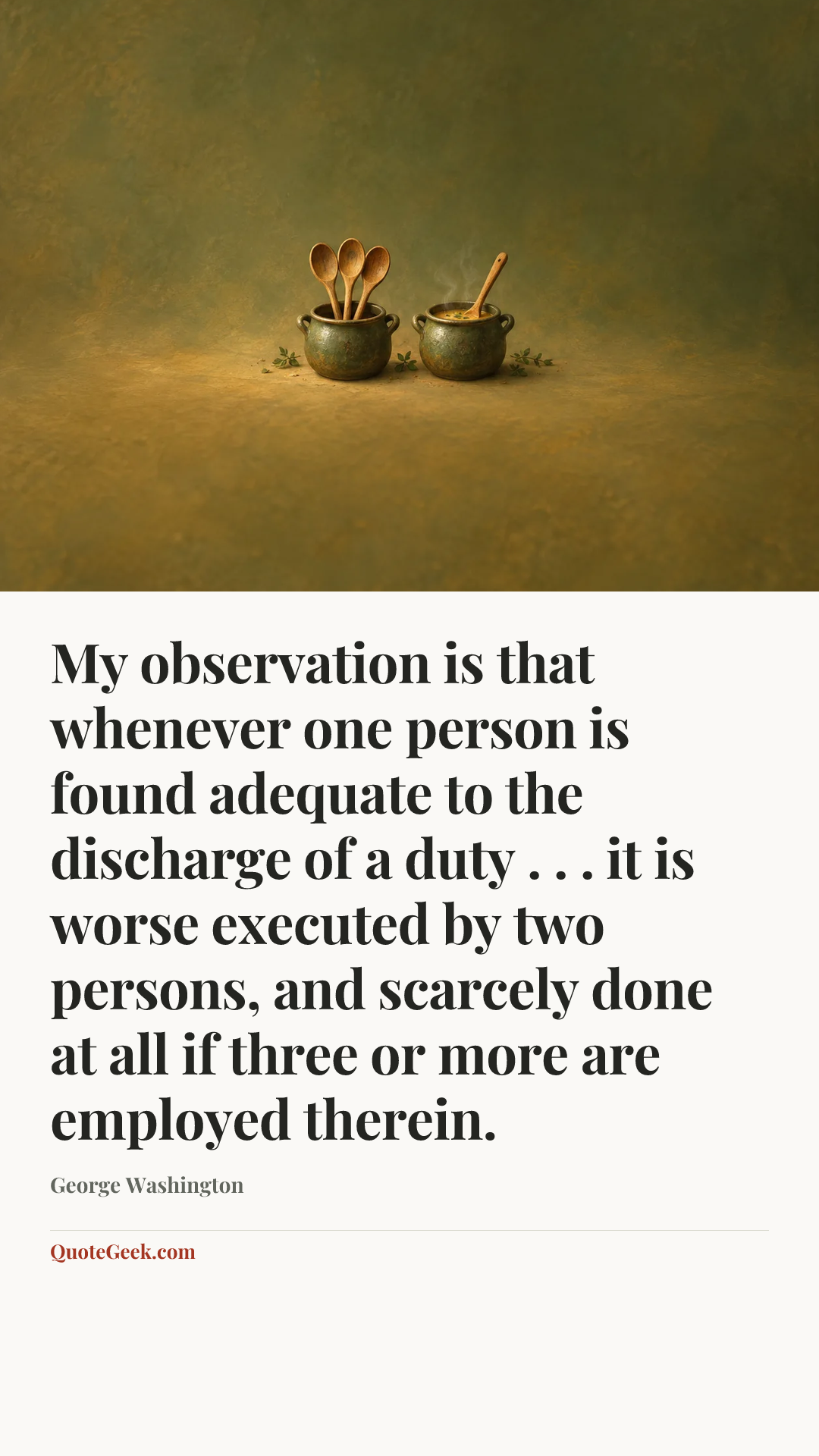 “My observation is that whenever one person is found adequate to the discharge of a duty . . . it is worse executed by two persons, and scarcely done at all if three or more are employed therein.” — George Washington. Illustrated QuoteGeek card.