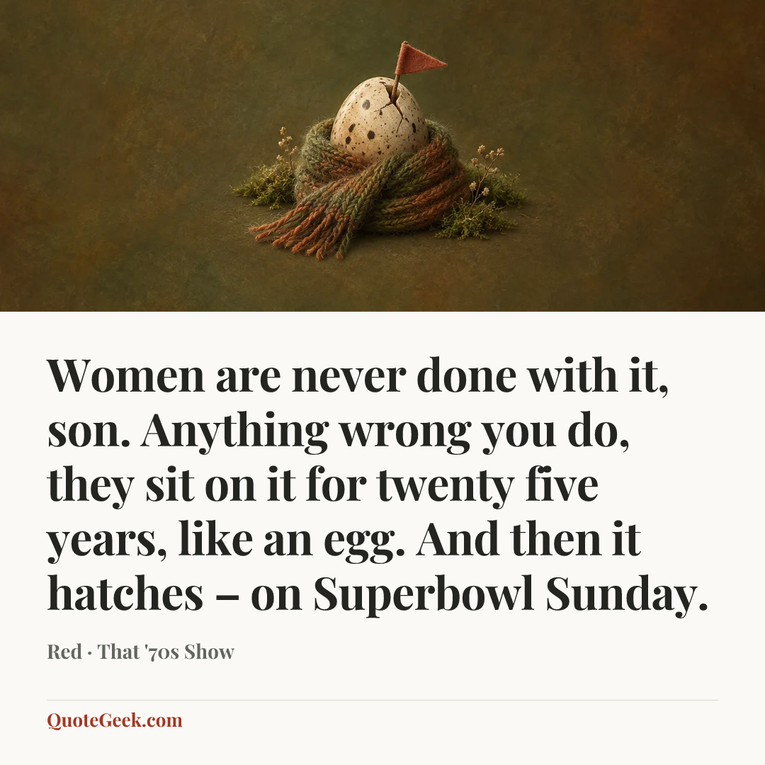 “Women are never done with it, son. Anything wrong you do, they sit on it for twenty five years, like an egg. And then it hatches – on Superbowl Sunday.” — Red · That '70s Show. Illustrated QuoteGeek card.