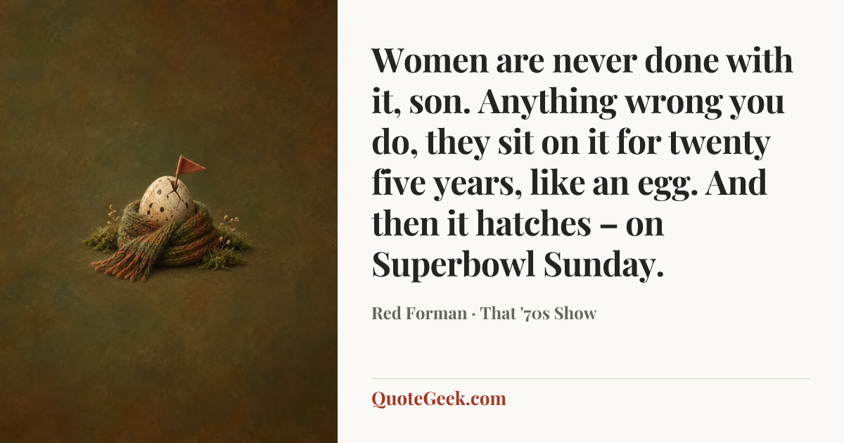 “Women are never done with it, son. Anything wrong you do, they sit on it for twenty five years, like an egg. And then it hatches – on Superbowl Sunday.” — Red Forman · That '70s Show. Illustrated QuoteGeek card.