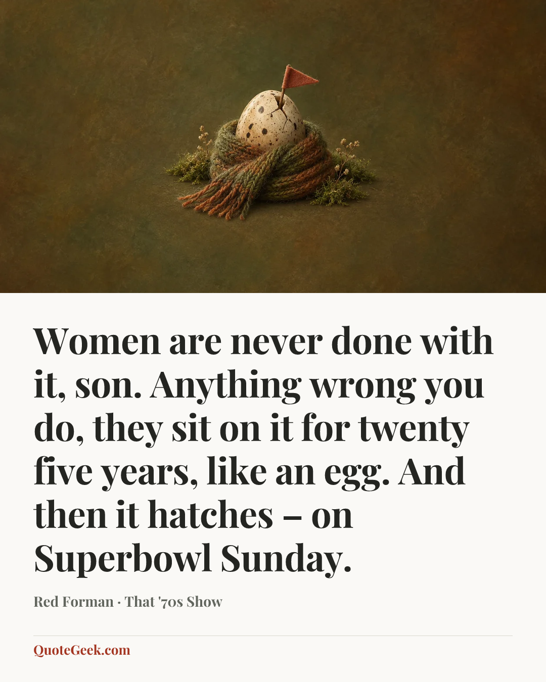 “Women are never done with it, son. Anything wrong you do, they sit on it for twenty five years, like an egg. And then it hatches – on Superbowl Sunday.” — Red Forman · That '70s Show. Illustrated QuoteGeek card.