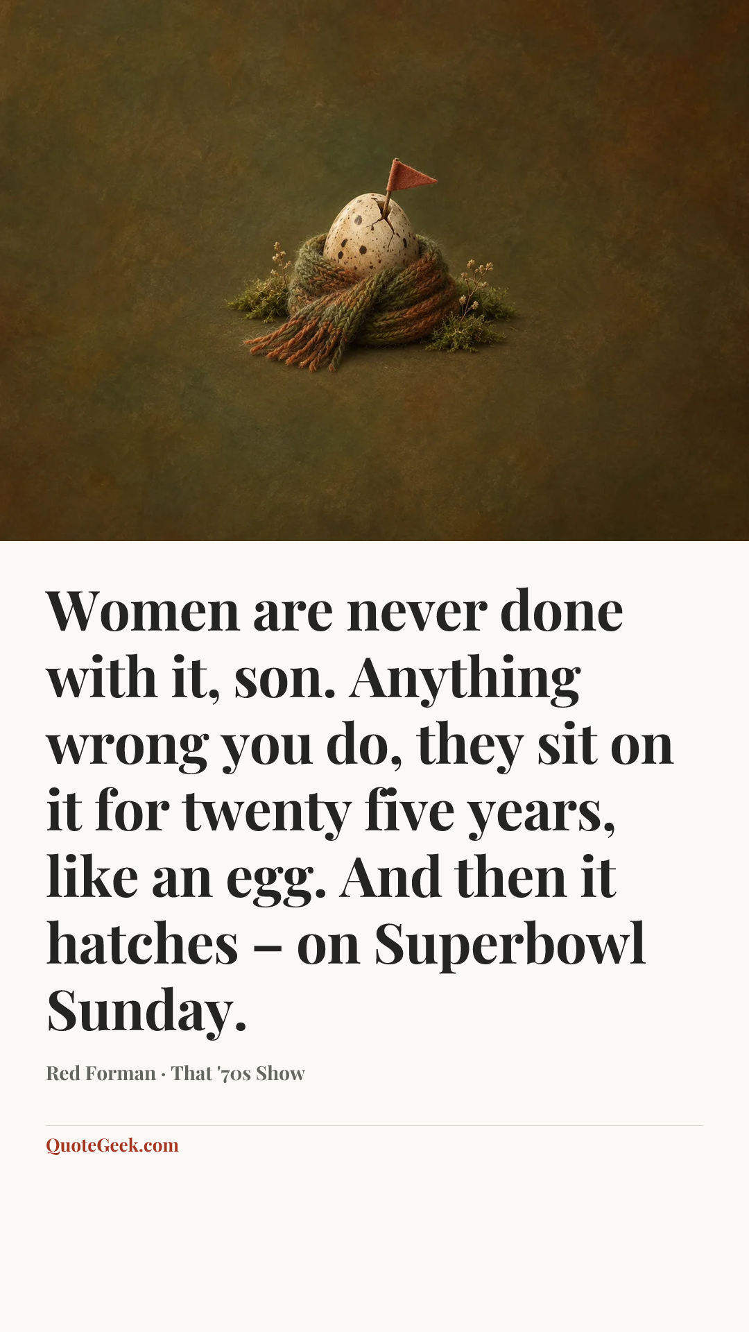 “Women are never done with it, son. Anything wrong you do, they sit on it for twenty five years, like an egg. And then it hatches – on Superbowl Sunday.” — Red Forman · That '70s Show. Illustrated QuoteGeek card.
