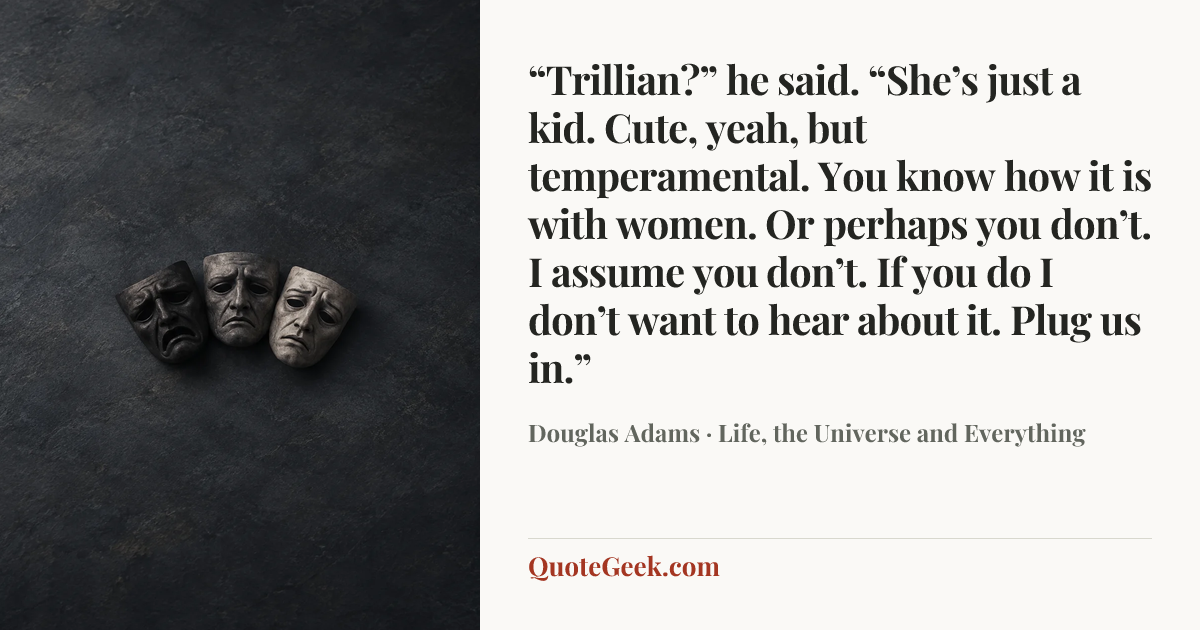 ““Trillian?” he said. “She’s just a kid. Cute, yeah, but temperamental. You know how it is with women. Or perhaps you don’t. I assume you don’t. If you do I don’t want to hear about it. Plug us in.”” — Douglas Adams · Life, the Universe and Everything. Illustrated QuoteGeek card.